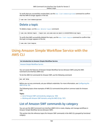 AWS Command Line Interface User Guide for Version 2
Delete a topic
To verify that you successfully unsubscribed, use the sns list-subscriptions command to conﬁrm
that the ARN no longer appears in the list.
$ aws sns list-subscriptions
Delete a topic
To delete a topic, run the sns delete-topic command.
$ aws sns delete-topic --topic-arn arn:aws:sns:us-west-2:123456789012:my-topic
To verify that AWS successfully deleted the topic, use the sns list-topics command to conﬁrm that
the topic no longer appears in the list.
$ aws sns list-topics
Using Amazon Simple Workﬂow Service with the
AWS CLI
An introduction to Amazon Simple Workﬂow Service
Amazon Simple Workﬂow Service
You can access the features of Amazon Simple Workﬂow Service (Amazon SWF) using the AWS
Command Line Interface (AWS CLI).
To list the AWS CLI commands for Amazon SWF, use the following command.
aws swf help
Before you run any commands, set your default credentials. For more information, see Conﬁguring the
AWS CLI (p. 32).
The following topics show examples of AWS CLI commands that perform common tasks for Amazon
SWF.
Topics
• List of Amazon SWF commands by category (p. 184)
• Working with Amazon SWF domains using the AWS CLI (p. 187)
List of Amazon SWF commands by category
You can use the AWS Command Line Interface (AWS CLI) to create, display, and manage workﬂows in
Amazon Simple Workﬂow Service (Amazon SWF).
This section lists the reference topics for Amazon SWF commands in the AWS CLI, grouped by functional
category.
184
 