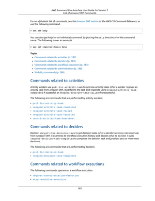 AWS Command Line Interface User Guide for Version 2
List of Amazon SWF Commands
For an alphabetic list of commands, see the Amazon SWF section of the AWS CLI Command Reference, or
use the following command.
$ aws swf help
You can also get help for an individual command, by placing the help directive after the command
name. The following shows an example.
$ aws swf register-domain help
Topics
• Commands related to activities (p. 185)
• Commands related to deciders (p. 185)
• Commands related to workﬂow executions (p. 185)
• Commands related to administration (p. 186)
• Visibility commands (p. 186)
Commands related to activities
Activity workers use poll-for-activity-task to get new activity tasks. After a worker receives an
activity task from Amazon SWF, it performs the task and responds using respond-activity-task-
completed if successful or respond-activity-task-failed if unsuccessful.
The following are commands that are performed by activity workers:
• poll-for-activity-task
• respond-activity-task-completed
• respond-activity-task-failed
• respond-activity-task-canceled
• record-activity-task-heartbeat
Commands related to deciders
Deciders use poll-for-decision-task to get decision tasks. After a decider receives a decision task
from Amazon SWF, it examines its workﬂow execution history and decides what to do next. It calls
respond-decision-task-completed to complete the decision task and provides zero or more next
decisions.
The following are commands that are performed by deciders:
• poll-for-decision-task
• respond-decision-task-completed
Commands related to workﬂow executions
The following commands operate on a workﬂow execution:
• request-cancel-workflow-execution
• start-workflow-execution
185
 