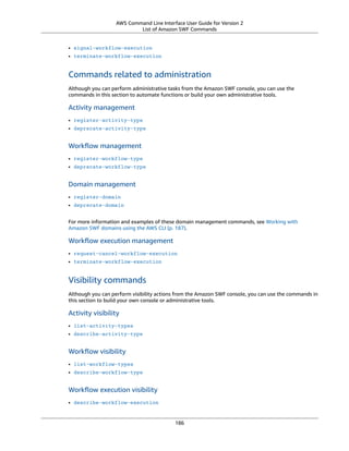 AWS Command Line Interface User Guide for Version 2
List of Amazon SWF Commands
• signal-workflow-execution
• terminate-workflow-execution
Commands related to administration
Although you can perform administrative tasks from the Amazon SWF console, you can use the
commands in this section to automate functions or build your own administrative tools.
Activity management
• register-activity-type
• deprecate-activity-type
Workﬂow management
• register-workflow-type
• deprecate-workflow-type
Domain management
• register-domain
• deprecate-domain
For more information and examples of these domain management commands, see Working with
Amazon SWF domains using the AWS CLI (p. 187).
Workﬂow execution management
• request-cancel-workflow-execution
• terminate-workflow-execution
Visibility commands
Although you can perform visibility actions from the Amazon SWF console, you can use the commands in
this section to build your own console or administrative tools.
Activity visibility
• list-activity-types
• describe-activity-type
Workﬂow visibility
• list-workflow-types
• describe-workflow-type
Workﬂow execution visibility
• describe-workflow-execution
186
 