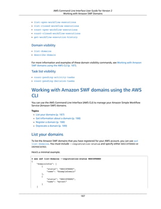 AWS Command Line Interface User Guide for Version 2
Working with Amazon SWF Domains
• list-open-workflow-executions
• list-closed-workflow-executions
• count-open-workflow-executions
• count-closed-workflow-executions
• get-workflow-execution-history
Domain visibility
• list-domains
• describe-domain
For more information and examples of these domain visibility commands, see Working with Amazon
SWF domains using the AWS CLI (p. 187).
Task list visibility
• count-pending-activity-tasks
• count-pending-decision-tasks
Working with Amazon SWF domains using the AWS
CLI
You can use the AWS Command Line Interface (AWS CLI) to manage your Amazon Simple Workﬂow
Service (Amazon SWF) domains.
Topics
• List your domains (p. 187)
• Get information about a domain (p. 188)
• Register a domain (p. 188)
• Deprecate a domain (p. 189)
List your domains
To list the Amazon SWF domains that you have registered for your AWS account, you can use swf
list-domains. You must include --registration-status and specify either REGISTERED or
DEPRECATED.
Here's a minimal example.
$ aws swf list-domains --registration-status REGISTERED
{
"domainInfos": [
{
"status": "REGISTERED",
"name": "ExampleDomain"
},
{
"status": "REGISTERED",
"name": "mytest"
}
]
187
 