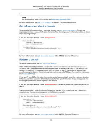 AWS Command Line Interface User Guide for Version 2
Working with Amazon SWF Domains
}
Note
For an example of using DEPRECATED, see Deprecate a domain (p. 189).
For more information, see swf list-domains in the AWS CLI Command Reference.
Get information about a domain
To get detailed information about a particular domain, use swf describe-domain. There is one
required parameter, --name, which takes the name of the domain you want information about, as shown
in the following example.
$ aws swf describe-domain --name ExampleDomain
{
"domainInfo": {
"status": "REGISTERED",
"name": "ExampleDomain"
},
"configuration": {
"workflowExecutionRetentionPeriodInDays": "1"
}
}
For more information, see swf describe-domain in the AWS CLI Command Reference.
Register a domain
To register new domains, use swf register-domain.
There are two required parameters: --name and --workflow-execution-retention-period-
in-days. The --name parameter takes the domain name to register. The --workflow-execution-
retention-period-in-days parameter takes an integer to specify the number of days to retain
workﬂow execution data on this domain, up to a maximum period of 90 days (for more information, see
the Amazon SWF FAQ).
If you specify zero (0) for this value, the retention period is automatically set at the maximum duration.
Otherwise, workﬂow execution data isn't retained after the speciﬁed number of days have passed. The
following example shows how to register a new domain.
$ aws swf register-domain --name MyNeatNewDomain --workflow-execution-retention-period-in-
days 0
The command doesn't return any output, but you can use swf list-domains or swf describe-
domain to see the new domain, as shown in the following example.
$ aws swf describe-domain --name MyNeatNewDomain
{
"domainInfo": {
"status": "REGISTERED",
"name": "MyNeatNewDomain"
},
"configuration": {
"workflowExecutionRetentionPeriodInDays": "0"
}
}
For more information, see swf register-domain in the AWS CLI Command Reference.
188
 