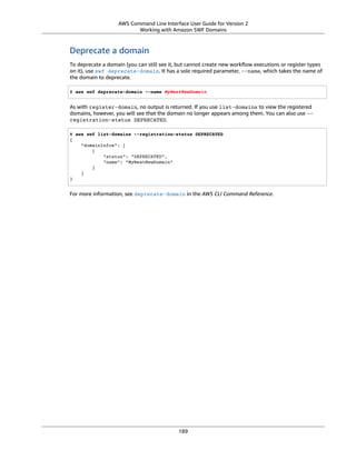 AWS Command Line Interface User Guide for Version 2
Working with Amazon SWF Domains
Deprecate a domain
To deprecate a domain (you can still see it, but cannot create new workﬂow executions or register types
on it), use swf deprecate-domain. It has a sole required parameter, --name, which takes the name of
the domain to deprecate.
$ aws swf deprecate-domain --name MyNeatNewDomain
As with register-domain, no output is returned. If you use list-domains to view the registered
domains, however, you will see that the domain no longer appears among them. You can also use --
registration-status DEPRECATED.
$ aws swf list-domains --registration-status DEPRECATED
{
"domainInfos": [
{
"status": "DEPRECATED",
"name": "MyNeatNewDomain"
}
]
}
For more information, see deprecate-domain in the AWS CLI Command Reference.
189
 
