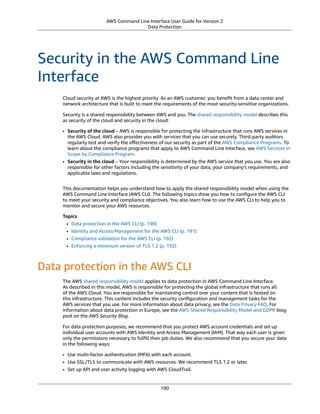 AWS Command Line Interface User Guide for Version 2
Data Protection
Security in the AWS Command Line
Interface
Cloud security at AWS is the highest priority. As an AWS customer, you beneﬁt from a data center and
network architecture that is built to meet the requirements of the most security-sensitive organizations.
Security is a shared responsibility between AWS and you. The shared responsibility model describes this
as security of the cloud and security in the cloud:
• Security of the cloud – AWS is responsible for protecting the infrastructure that runs AWS services in
the AWS Cloud. AWS also provides you with services that you can use securely. Third-party auditors
regularly test and verify the eﬀectiveness of our security as part of the AWS Compliance Programs. To
learn about the compliance programs that apply to AWS Command Line Interface, see AWS Services in
Scope by Compliance Program.
• Security in the cloud – Your responsibility is determined by the AWS service that you use. You are also
responsible for other factors including the sensitivity of your data, your company’s requirements, and
applicable laws and regulations.
This documentation helps you understand how to apply the shared responsibility model when using the
AWS Command Line Interface (AWS CLI). The following topics show you how to conﬁgure the AWS CLI
to meet your security and compliance objectives. You also learn how to use the AWS CLI to help you to
monitor and secure your AWS resources.
Topics
• Data protection in the AWS CLI (p. 190)
• Identity and Access Management for the AWS CLI (p. 191)
• Compliance validation for the AWS CLI (p. 192)
• Enforcing a minimum version of TLS 1.2 (p. 192)
Data protection in the AWS CLI
The AWS shared responsibility model applies to data protection in AWS Command Line Interface.
As described in this model, AWS is responsible for protecting the global infrastructure that runs all
of the AWS Cloud. You are responsible for maintaining control over your content that is hosted on
this infrastructure. This content includes the security conﬁguration and management tasks for the
AWS services that you use. For more information about data privacy, see the Data Privacy FAQ. For
information about data protection in Europe, see the AWS Shared Responsibility Model and GDPR blog
post on the AWS Security Blog.
For data protection purposes, we recommend that you protect AWS account credentials and set up
individual user accounts with AWS Identity and Access Management (IAM). That way each user is given
only the permissions necessary to fulﬁll their job duties. We also recommend that you secure your data
in the following ways:
• Use multi-factor authentication (MFA) with each account.
• Use SSL/TLS to communicate with AWS resources. We recommend TLS 1.2 or later.
• Set up API and user activity logging with AWS CloudTrail.
190
 