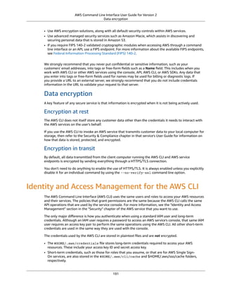 AWS Command Line Interface User Guide for Version 2
Data encryption
• Use AWS encryption solutions, along with all default security controls within AWS services.
• Use advanced managed security services such as Amazon Macie, which assists in discovering and
securing personal data that is stored in Amazon S3.
• If you require FIPS 140-2 validated cryptographic modules when accessing AWS through a command
line interface or an API, use a FIPS endpoint. For more information about the available FIPS endpoints,
see Federal Information Processing Standard (FIPS) 140-2.
We strongly recommend that you never put conﬁdential or sensitive information, such as your
customers' email addresses, into tags or free-form ﬁelds such as a Name ﬁeld. This includes when you
work with AWS CLI or other AWS services using the console, API, AWS CLI, or AWS SDKs. Any data that
you enter into tags or free-form ﬁelds used for names may be used for billing or diagnostic logs. If
you provide a URL to an external server, we strongly recommend that you do not include credentials
information in the URL to validate your request to that server.
Data encryption
A key feature of any secure service is that information is encrypted when it is not being actively used.
Encryption at rest
The AWS CLI does not itself store any customer data other than the credentials it needs to interact with
the AWS services on the user's behalf.
If you use the AWS CLI to invoke an AWS service that transmits customer data to your local computer for
storage, then refer to the Security & Compliance chapter in that service's User Guide for information on
how that data is stored, protected, and encrypted.
Encryption in transit
By default, all data transmitted from the client computer running the AWS CLI and AWS service
endpoints is encrypted by sending everything through a HTTPS/TLS connection.
You don't need to do anything to enable the use of HTTPS/TLS. It is always enabled unless you explicitly
disable it for an individual command by using the --no-verify-ssl command line option.
Identity and Access Management for the AWS CLI
The AWS Command Line Interface (AWS CLI) uses the same users and roles to access your AWS resources
and their services. The policies that grant permissions are the same because the AWS CLI calls the same
API operations that are used by the service console. For more information, see the "Identity and Access
Management" section in the "Security" chapter of the AWS service that you want to use.
The only major diﬀerence is how you authenticate when using a standard IAM user and long-term
credentials. Although an IAM user requires a password to access an AWS service's console, that same IAM
user requires an access key pair to perform the same operations using the AWS CLI. All other short-term
credentials are used in the same way they are used with the console.
The credentials used by the AWS CLI are stored in plaintext ﬁles and are not encrypted.
• The $HOME/.aws/credentials ﬁle stores long-term credentials required to access your AWS
resources. These include your access key ID and secret access key.
• Short-term credentials, such as those for roles that you assume, or that are for AWS Single Sign-
On services, are also stored in the $HOME/.aws/cli/cache and $HOME/.aws/sso/cache folders,
respectively.
191
 