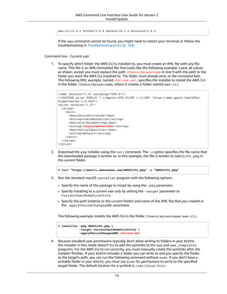 AWS Command Line Interface User Guide for Version 2
Install/Update
aws-cli/2.4.5 Python/3.8.8 Darwin/18.7.0 botocore/2.4.5
If the aws command cannot be found, you might need to restart your terminal or follow the
troubleshooting in Troubleshooting errors (p. 193).
Command line - Current user
1. To specify which folder the AWS CLI is installed to, you must create an XML ﬁle with any ﬁle
name. This ﬁle is an XML-formatted ﬁle that looks like the following example. Leave all values
as shown, except you must replace the path /Users/myusername in line 9 with the path to the
folder you want the AWS CLI installed to. The folder must already exist, or the command fails.
The following XML example, named choices.xml, speciﬁes the installer to install the AWS CLI
in the folder /Users/myusername, where it creates a folder named aws-cli.
<?xml version="1.0" encoding="UTF-8"?>
<!DOCTYPE plist PUBLIC "-//Apple//DTD PLIST 1.0//EN" "http://www.apple.com/DTDs/
PropertyList-1.0.dtd">
<plist version="1.0">
<array>
<dict>
<key>choiceAttribute</key>
<string>customLocation</string>
<key>attributeSetting</key>
<string>/Users/myusername</string>
<key>choiceIdentifier</key>
<string>default</string>
</dict>
</array>
</plist>
2. Download the pkg installer using the curl command. The -o option speciﬁes the ﬁle name that
the downloaded package is written to. In this example, the ﬁle is written to AWSCLIV2.pkg in
the current folder.
$ curl "https://awscli.amazonaws.com/AWSCLIV2.pkg" -o "AWSCLIV2.pkg"
3. Run the standard macOS installer program with the following options:
• Specify the name of the package to install by using the -pkg parameter.
• Specify installing to a current user only by setting the -target parameter to
CurrentUserHomeDirectory.
• Specify the path (relative to the current folder) and name of the XML ﬁle that you created in
the -applyChoiceChangesXML parameter.
The following example installs the AWS CLI in the folder /Users/myusername/aws-cli.
$ installer -pkg AWSCLIV2.pkg 
-target CurrentUserHomeDirectory 
-applyChoiceChangesXML choices.xml
4. Because standard user permissions typically don't allow writing to folders in your $PATH,
the installer in this mode doesn't try to add the symlinks to the aws and aws_completer
programs. For the AWS CLI to run correctly, you must manually create the symlinks after the
installer ﬁnishes. If your $PATH includes a folder you can write to and you specify the folder
as the target's path, you can run the following command without sudo. If you don't have a
writable folder in your $PATH, you must use sudo for permissions to write to the speciﬁed
target folder. The default location for a symlink is /usr/local/bin/.
13
 