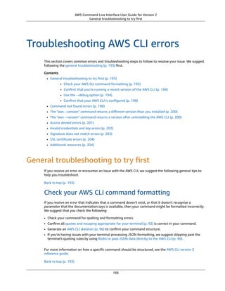 AWS Command Line Interface User Guide for Version 2
General troubleshooting to try ﬁrst
Troubleshooting AWS CLI errors
This section covers common errors and troubleshooting steps to follow to resolve your issue. We suggest
following the general troubleshooting (p. 193) ﬁrst.
Contents
• General troubleshooting to try ﬁrst (p. 193)
• Check your AWS CLI command formatting (p. 193)
• Conﬁrm that you're running a recent version of the AWS CLI (p. 194)
• Use the --debug option (p. 194)
• Conﬁrm that your AWS CLI is conﬁgured (p. 198)
• Command not found errors (p. 198)
• The "aws --version" command returns a diﬀerent version than you installed (p. 200)
• The "aws --version" command returns a version after uninstalling the AWS CLI (p. 200)
• Access denied errors (p. 201)
• Invalid credentials and key errors (p. 202)
• Signature does not match errors (p. 203)
• SSL certiﬁcate errors (p. 204)
• Additional resources (p. 204)
General troubleshooting to try ﬁrst
If you receive an error or encounter an issue with the AWS CLI, we suggest the following general tips to
help you troubleshoot.
Back to top (p. 193)
Check your AWS CLI command formatting
If you receive an error that indicates that a command doesn't exist, or that it doesn't recognize a
parameter that the documentation says is available, then your command might be formatted incorrectly.
We suggest that you check the following:
• Check your command for spelling and formatting errors.
• Conﬁrm all quotes and escaping appropriate for your terminal (p. 92) is correct in your command.
• Generate an AWS CLI skeleton (p. 96) to conﬁrm your command structure.
• If you're having issues with your terminal processing JSON formatting, we suggest skipping past the
terminal's quoting rules by using Blobs to pass JSON data directly to the AWS CLI (p. 90).
For more information on how a speciﬁc command should be structured, see the AWS CLI version 2
reference guide.
Back to top (p. 193)
193
 
