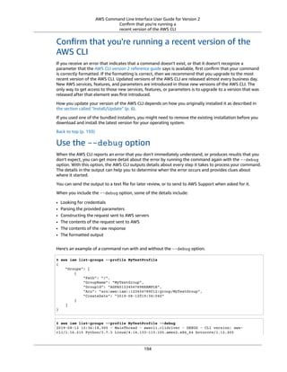 AWS Command Line Interface User Guide for Version 2
Conﬁrm that you're running a
recent version of the AWS CLI
Conﬁrm that you're running a recent version of the
AWS CLI
If you receive an error that indicates that a command doesn't exist, or that it doesn't recognize a
parameter that the AWS CLI version 2 reference guide says is available, ﬁrst conﬁrm that your command
is correctly formatted. If the formatting is correct, then we recommend that you upgrade to the most
recent version of the AWS CLI. Updated versions of the AWS CLI are released almost every business day.
New AWS services, features, and parameters are introduced in those new versions of the AWS CLI. The
only way to get access to those new services, features, or parameters is to upgrade to a version that was
released after that element was ﬁrst introduced.
How you update your version of the AWS CLI depends on how you originally installed it as described in
the section called “Install/Update” (p. 6).
If you used one of the bundled installers, you might need to remove the existing installation before you
download and install the latest version for your operating system.
Back to top (p. 193)
Use the --debug option
When the AWS CLI reports an error that you don't immediately understand, or produces results that you
don't expect, you can get more detail about the error by running the command again with the --debug
option. With this option, the AWS CLI outputs details about every step it takes to process your command.
The details in the output can help you to determine when the error occurs and provides clues about
where it started.
You can send the output to a text ﬁle for later review, or to send to AWS Support when asked for it.
When you include the --debug option, some of the details include:
• Looking for credentials
• Parsing the provided parameters
• Constructing the request sent to AWS servers
• The contents of the request sent to AWS
• The contents of the raw response
• The formatted output
Here's an example of a command run with and without the --debug option.
$ aws iam list-groups --profile MyTestProfile
{
"Groups": [
{
"Path": "/",
"GroupName": "MyTestGroup",
"GroupId": "AGPA0123456789EXAMPLE",
"Arn": "arn:aws:iam::123456789012:group/MyTestGroup",
"CreateDate": "2019-08-12T19:34:04Z"
}
]
}
$ aws iam list-groups --profile MyTestProfile --debug
2019-08-12 12:36:18,305 - MainThread - awscli.clidriver - DEBUG - CLI version: aws-
cli/1.16.215 Python/3.7.3 Linux/4.14.133-113.105.amzn2.x86_64 botocore/1.12.205
194
 