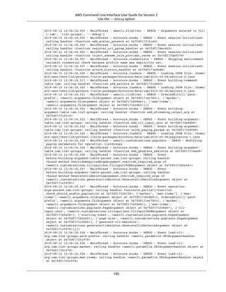 AWS Command Line Interface User Guide for Version 2
Use the --debug option
2019-08-12 12:36:18,305 - MainThread - awscli.clidriver - DEBUG - Arguments entered to CLI:
['iam', 'list-groups', '--debug']
2019-08-12 12:36:18,305 - MainThread - botocore.hooks - DEBUG - Event session-initialized:
calling handler <function add_scalar_parsers at 0x7fdf173161e0>
2019-08-12 12:36:18,305 - MainThread - botocore.hooks - DEBUG - Event session-initialized:
calling handler <function register_uri_param_handler at 0x7fdf17dec400>
2019-08-12 12:36:18,305 - MainThread - botocore.hooks - DEBUG - Event session-initialized:
calling handler <function inject_assume_role_provider_cache at 0x7fdf17da9378>
2019-08-12 12:36:18,307 - MainThread - botocore.credentials - DEBUG - Skipping environment
variable credential check because profile name was explicitly set.
2019-08-12 12:36:18,307 - MainThread - botocore.hooks - DEBUG - Event session-initialized:
calling handler <function attach_history_handler at 0x7fdf173ed9d8>
2019-08-12 12:36:18,308 - MainThread - botocore.loaders - DEBUG - Loading JSON file: /home/
ec2-user/venv/lib/python3.7/site-packages/botocore/data/iam/2010-05-08/service-2.json
2019-08-12 12:36:18,317 - MainThread - botocore.hooks - DEBUG - Event building-command-
table.iam: calling handler <function add_waiters at 0x7fdf1731a840>
2019-08-12 12:36:18,320 - MainThread - botocore.loaders - DEBUG - Loading JSON file: /home/
ec2-user/venv/lib/python3.7/site-packages/botocore/data/iam/2010-05-08/waiters-2.json
2019-08-12 12:36:18,321 - MainThread - awscli.clidriver - DEBUG - OrderedDict([('path-
prefix', <awscli.arguments.CLIArgument object at 0x7fdf171ac780>), ('marker',
<awscli.arguments.CLIArgument object at 0x7fdf171b09e8>), ('max-items',
<awscli.arguments.CLIArgument object at 0x7fdf171b09b0>)])
2019-08-12 12:36:18,322 - MainThread - botocore.hooks - DEBUG - Event building-
argument-table.iam.list-groups: calling handler <function add_streaming_output_arg at
0x7fdf17316510>
2019-08-12 12:36:18,322 - MainThread - botocore.hooks - DEBUG - Event building-argument-
table.iam.list-groups: calling handler <function add_cli_input_json at 0x7fdf17da9d90>
2019-08-12 12:36:18,322 - MainThread - botocore.hooks - DEBUG - Event building-argument-
table.iam.list-groups: calling handler <function unify_paging_params at 0x7fdf17328048>
2019-08-12 12:36:18,326 - MainThread - botocore.loaders - DEBUG - Loading JSON file: /home/
ec2-user/venv/lib/python3.7/site-packages/botocore/data/iam/2010-05-08/paginators-1.json
2019-08-12 12:36:18,326 - MainThread - awscli.customizations.paginate - DEBUG - Modifying
paging parameters for operation: ListGroups
2019-08-12 12:36:18,326 - MainThread - botocore.hooks - DEBUG - Event building-argument-
table.iam.list-groups: calling handler <function add_generate_skeleton at 0x7fdf1737eae8>
2019-08-12 12:36:18,326 - MainThread - botocore.hooks - DEBUG - Event
before-building-argument-table-parser.iam.list-groups: calling handler
<bound method OverrideRequiredArgsArgument.override_required_args of
<awscli.customizations.cliinputjson.CliInputJSONArgument object at 0x7fdf171b0a58>>
2019-08-12 12:36:18,327 - MainThread - botocore.hooks - DEBUG - Event
before-building-argument-table-parser.iam.list-groups: calling handler
<bound method GenerateCliSkeletonArgument.override_required_args of
<awscli.customizations.generatecliskeleton.GenerateCliSkeletonArgument object at
0x7fdf171c5978>>
2019-08-12 12:36:18,327 - MainThread - botocore.hooks - DEBUG - Event operation-
args-parsed.iam.list-groups: calling handler functools.partial(<function
check_should_enable_pagination at 0x7fdf17328158>, ['marker', 'max-items'], {'max-
items': <awscli.arguments.CLIArgument object at 0x7fdf171b09b0>}, OrderedDict([('path-
prefix', <awscli.arguments.CLIArgument object at 0x7fdf171ac780>), ('marker',
<awscli.arguments.CLIArgument object at 0x7fdf171b09e8>), ('max-items',
<awscli.customizations.paginate.PageArgument object at 0x7fdf171c58d0>), ('cli-
input-json', <awscli.customizations.cliinputjson.CliInputJSONArgument object at
0x7fdf171b0a58>), ('starting-token', <awscli.customizations.paginate.PageArgument
object at 0x7fdf171b0a20>), ('page-size', <awscli.customizations.paginate.PageArgument
object at 0x7fdf171c5828>), ('generate-cli-skeleton',
<awscli.customizations.generatecliskeleton.GenerateCliSkeletonArgument object at
0x7fdf171c5978>)]))
2019-08-12 12:36:18,328 - MainThread - botocore.hooks - DEBUG - Event load-cli-
arg.iam.list-groups.path-prefix: calling handler <awscli.paramfile.URIArgumentHandler
object at 0x7fdf1725c978>
2019-08-12 12:36:18,328 - MainThread - botocore.hooks - DEBUG - Event load-cli-
arg.iam.list-groups.marker: calling handler <awscli.paramfile.URIArgumentHandler object at
0x7fdf1725c978>
2019-08-12 12:36:18,328 - MainThread - botocore.hooks - DEBUG - Event load-cli-
arg.iam.list-groups.max-items: calling handler <awscli.paramfile.URIArgumentHandler object
at 0x7fdf1725c978>
195
 