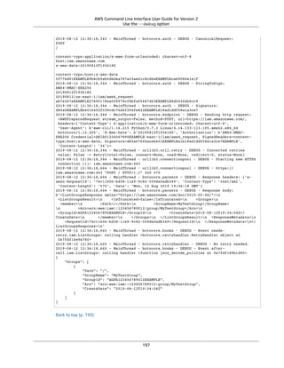 AWS Command Line Interface User Guide for Version 2
Use the --debug option
2019-08-12 12:36:18,343 - MainThread - botocore.auth - DEBUG - CanonicalRequest:
POST
/
content-type:application/x-www-form-urlencoded; charset=utf-8
host:iam.amazonaws.com
x-amz-date:20190812T193618Z
content-type;host;x-amz-date
5f776d91EXAMPLE9b8cb5eb5d6d4a787a33ae41c8cd6eEXAMPLEca69080e1e1f
2019-08-12 12:36:18,344 - MainThread - botocore.auth - DEBUG - StringToSign:
AWS4-HMAC-SHA256
20190812T193618Z
20190812/us-east-1/iam/aws4_request
ab7e367eEXAMPLE2769f178ea509978cf8bfa054874b3EXAMPLE8d043fab6cc9
2019-08-12 12:36:18,344 - MainThread - botocore.auth - DEBUG - Signature:
d85a0EXAMPLEb40164f2f539cdc76d4f294fe822EXAMPLE18ad1ddf58a1a3ce7
2019-08-12 12:36:18,344 - MainThread - botocore.endpoint - DEBUG - Sending http request:
<AWSPreparedRequest stream_output=False, method=POST, url=https://iam.amazonaws.com/,
headers={'Content-Type': b'application/x-www-form-urlencoded; charset=utf-8',
'User-Agent': b'aws-cli/1.16.215 Python/3.7.3 Linux/4.14.133-113.105.amzn2.x86_64
botocore/1.12.205', 'X-Amz-Date': b'20190812T193618Z', 'Authorization': b'AWS4-HMAC-
SHA256 Credential=AKIA01234567890EXAMPLE-east-1/iam/aws4_request, SignedHeaders=content-
type;host;x-amz-date, Signature=d85a07692aceb401EXAMPLEa1b18ad1ddf58a1a3ce7EXAMPLE',
'Content-Length': '36'}>
2019-08-12 12:36:18,344 - MainThread - urllib3.util.retry - DEBUG - Converted retries
value: False -> Retry(total=False, connect=None, read=None, redirect=0, status=None)
2019-08-12 12:36:18,344 - MainThread - urllib3.connectionpool - DEBUG - Starting new HTTPS
connection (1): iam.amazonaws.com:443
2019-08-12 12:36:18,664 - MainThread - urllib3.connectionpool - DEBUG - https://
iam.amazonaws.com:443 "POST / HTTP/1.1" 200 570
2019-08-12 12:36:18,664 - MainThread - botocore.parsers - DEBUG - Response headers: {'x-
amzn-RequestId': '74c11606-bd38-11e9-9c82-559da0adb349', 'Content-Type': 'text/xml',
'Content-Length': '570', 'Date': 'Mon, 12 Aug 2019 19:36:18 GMT'}
2019-08-12 12:36:18,664 - MainThread - botocore.parsers - DEBUG - Response body:
b'<ListGroupsResponse xmlns="https://iam.amazonaws.com/doc/2010-05-08/">n
<ListGroupsResult>n <IsTruncated>false</IsTruncated>n <Groups>n
<member>n <Path>/</Path>n <GroupName>MyTestGroup</GroupName>
n <Arn>arn:aws:iam::123456789012:group/MyTestGroup</Arn>n
<GroupId>AGPA1234567890EXAMPLE</GroupId>n <CreateDate>2019-08-12T19:34:04Z</
CreateDate>n </member>n </Groups>n </ListGroupsResult>n <ResponseMetadata>n
<RequestId>74c11606-bd38-11e9-9c82-559da0adb349</RequestId>n </ResponseMetadata>n</
ListGroupsResponse>n'
2019-08-12 12:36:18,665 - MainThread - botocore.hooks - DEBUG - Event needs-
retry.iam.ListGroups: calling handler <botocore.retryhandler.RetryHandler object at
0x7fdf16e9a780>
2019-08-12 12:36:18,665 - MainThread - botocore.retryhandler - DEBUG - No retry needed.
2019-08-12 12:36:18,665 - MainThread - botocore.hooks - DEBUG - Event after-
call.iam.ListGroups: calling handler <function json_decode_policies at 0x7fdf189b1d90>
{
"Groups": [
{
"Path": "/",
"GroupName": "MyTestGroup",
"GroupId": "AGPA123456789012EXAMPLE",
"Arn": "arn:aws:iam::123456789012:group/MyTestGroup",
"CreateDate": "2019-08-12T19:34:04Z"
}
]
}
Back to top (p. 193)
197
 