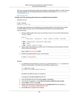 AWS Command Line Interface User Guide for Version 2
Command not found errors
If the aws command cannot be found after ﬁrst installing or updating the AWS CLI, it might not have
been fully installed. Try reinstalling by following the steps for your platform in the section called
“Install/Update” (p. 6).
Back to top (p. 193)
Possible cause: The operating system PATH was not updated during installation
Example error text:
$ aws --version
command not found: aws
You might need to add the aws executable to your operating system's PATH environment variable.
To add the AWS CLI to your PATH, use the following instructions for your operating system.
Linux and macOS
1. Find your shell's proﬁle script in your user directory. If you're not sure which shell you have,
run echo $SHELL.
$ ls -a ~
. .. .bash_logout .bash_profile .bashrc Desktop Documents Downloads
• Bash – .bash_profile, .profile, or .bash_login
• Zsh – .zshrc
• Tcsh – .tcshrc, .cshrc, or .login
2. Add an export command to your proﬁle script. The following command adds your local bin
to the current PATH variable.
export PATH=/usr/local/bin:$PATH
3. Reload the updated proﬁle into your current session.
$ source ~/.bash_profile
Windows
1. In a Windows Command Prompt, use the where command with the /R path parameter to
ﬁnd the aws ﬁle location. The results return all folders containing aws.
C:> where /R c: aws
c:Program FilesAmazonAWSCLIV2aws.exe
...
By default, the AWS CLI version 2 is located in:
c:Program FilesAmazonAWSCLIV2aws.exe
2. Press the Windows key and enter environment variables.
3. From the list of suggestions, choose Edit environment variables for your account.
4. Choose PATH, and then choose Edit.
5. Add the path you found in the ﬁrst step into the Variable value ﬁeld, for example, C:
Program FilesAmazonAWSCLIV2aws.exe.
6. Choose OK twice to apply the new settings.
199
 