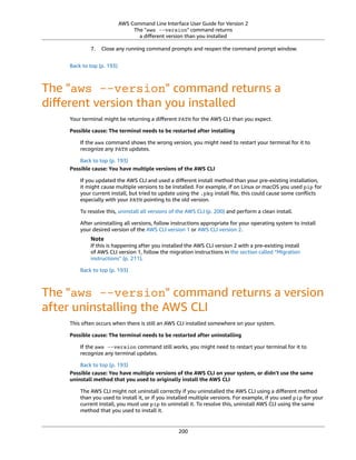 AWS Command Line Interface User Guide for Version 2
The "aws --version" command returns
a diﬀerent version than you installed
7. Close any running command prompts and reopen the command prompt window.
Back to top (p. 193)
The "aws --version" command returns a
diﬀerent version than you installed
Your terminal might be returning a diﬀerent PATH for the AWS CLI than you expect.
Possible cause: The terminal needs to be restarted after installing
If the aws command shows the wrong version, you might need to restart your terminal for it to
recognize any PATH updates.
Back to top (p. 193)
Possible cause: You have multiple versions of the AWS CLI
If you updated the AWS CLI and used a diﬀerent install method than your pre-existing installation,
it might cause multiple versions to be installed. For example, if on Linux or macOS you used pip for
your current install, but tried to update using the .pkg install ﬁle, this could cause some conﬂicts
especially with your PATH pointing to the old version.
To resolve this, uninstall all versions of the AWS CLI (p. 200) and perform a clean install.
After uninstalling all versions, follow instructions appropriate for your operating system to install
your desired version of the AWS CLI version 1 or AWS CLI version 2.
Note
If this is happening after you installed the AWS CLI version 2 with a pre-existing install
of AWS CLI version 1, follow the migration instructions in the section called “Migration
instructions” (p. 211).
Back to top (p. 193)
The "aws --version" command returns a version
after uninstalling the AWS CLI
This often occurs when there is still an AWS CLI installed somewhere on your system.
Possible cause: The terminal needs to be restarted after uninstalling
If the aws --version command still works, you might need to restart your terminal for it to
recognize any terminal updates.
Back to top (p. 193)
Possible cause: You have multiple versions of the AWS CLI on your system, or didn't use the same
uninstall method that you used to originally install the AWS CLI
The AWS CLI might not uninstall correctly if you uninstalled the AWS CLI using a diﬀerent method
than you used to install it, or if you installed multiple versions. For example, if you used pip for your
current install, you must use pip to uninstall it. To resolve this, uninstall AWS CLI using the same
method that you used to install it.
200
 