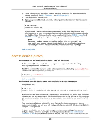 AWS Command Line Interface User Guide for Version 2
Access denied errors
1. Follow the instructions appropriate for your operating system and your original installation
method to uninstall the AWS CLI version 1 and AWS CLI version 2.
2. Close all terminals you have open.
3. Open your preferred terminal, enter in the following command and conﬁrm that no version is
returned.
$ aws --version
command not found: aws
If you still have a version listed in the output, the AWS CLI was most likely installed using a
diﬀerent method or there are multiple versions. If you don't know which method you installed
the AWS CLI, follow the instructions for each uninstall method for the AWS CLI version 1 and
AWS CLI version 2 appropriate to your operating system until no version output is received.
Note
If you used a package manager to install the AWS CLI (pip, apt, brew, etc.), you
must use the same package manager to uninstall it. Be sure to follow the instructions
provided by the package manager on how to uninstall all versions of a package.
Back to top (p. 193)
Access denied errors
Possible cause: The AWS CLI program ﬁle doesn't have "run" permission
On Linux or macOS, make sure that the aws program has run permissions for the calling user.
Typically, the permissions are set to 755.
To add run permission for your user, run the following command, substituting ~/.local/bin/aws
with the path to the program on your computer.
$ chmod +x ~/.local/bin/aws
Back to top (p. 193)
Possible cause: Your IAM identity doesn't have permission to perform the operation
Example error text:
$ aws s3 ls
An error occurred (AcessDenied) when calling the ListBuckets operation: Access denied.
When you run a AWS CLI command, AWS operations are performed on your behalf, using credentials
that associate you with an IAM user or role. The policies attached to that IAM user or role must grant
you permission to call the API actions that correspond to the commands that you run with the AWS
CLI.
Most commands call a single action with a name that matches the command name. However,
custom commands like aws s3 sync call multiple APIs. You can see which APIs a command calls by
using the --debug option.
If you are sure that the user or role has the proper permissions assigned by policy, make sure
that your AWS CLI command is using the credentials you expect. See the next section about
credentials (p. 202) to verify that the credentials the AWS CLI is using are the ones that you expect.
201
 