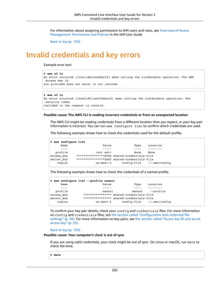 AWS Command Line Interface User Guide for Version 2
Invalid credentials and key errors
For information about assigning permissions to IAM users and roles, see Overview of Access
Management: Permissions and Policies in the IAM User Guide.
Back to top (p. 193)
Invalid credentials and key errors
Example error text:
$ aws s3 ls
An error occurred (InvalidAccessKeyId) when calling the ListBuckets operation: The AWS
Access Key Id
you provided does not exist in our records.
$ aws s3 ls
An error occurred (InvalidClientTokenId) when calling the ListBuckets operation: The
security token
included in the request is invalid.
Possible cause: The AWS CLI is reading incorrect credentials or from an unexpected location
The AWS CLI might be reading credentials from a diﬀerent location than you expect, or your key pair
information is incorrect. You can run aws configure list to conﬁrm which credentials are used.
The following example shows how to check the credentials used for the default proﬁle.
$ aws configure list
Name Value Type Location
---- ----- ---- --------
profile <not set> None None
access_key ****************XYVA shared-credentials-file
secret_key ****************ZAGY shared-credentials-file
region us-west-2 config-file ~/.aws/config
The following example shows how to check the credentials of a named proﬁle.
$ aws configure list --profile saanvi
Name Value Type Location
---- ----- ---- --------
profile saanvi manual --profile
access_key **************** shared-credentials-file
secret_key **************** shared-credentials-file
region us-west-2 config-file ~/.aws/config
To conﬁrm your key pair details, check your config and credentials ﬁles. For more information
on config and credentials ﬁles, see the section called “Conﬁguration and credential ﬁle
settings” (p. 36). For more information on key pairs, see the section called “Access key ID and secret
access key” (p. 33).
Back to top (p. 193)
Possible cause: Your computer's clock is out of sync
If you are using valid credentials, your clock might be out of sync. On Linux or macOS, run date to
check the time.
$ date
202
 