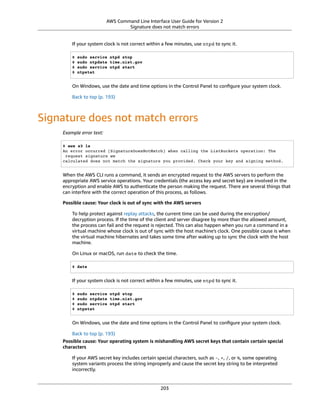 AWS Command Line Interface User Guide for Version 2
Signature does not match errors
If your system clock is not correct within a few minutes, use ntpd to sync it.
$ sudo service ntpd stop
$ sudo ntpdate time.nist.gov
$ sudo service ntpd start
$ ntpstat
On Windows, use the date and time options in the Control Panel to conﬁgure your system clock.
Back to top (p. 193)
Signature does not match errors
Example error text:
$ aws s3 ls
An error occurred (SignatureDoesNotMatch) when calling the ListBuckets operation: The
request signature we
calculated does not match the signature you provided. Check your key and signing method.
When the AWS CLI runs a command, it sends an encrypted request to the AWS servers to perform the
appropriate AWS service operations. Your credentials (the access key and secret key) are involved in the
encryption and enable AWS to authenticate the person making the request. There are several things that
can interfere with the correct operation of this process, as follows.
Possible cause: Your clock is out of sync with the AWS servers
To help protect against replay attacks, the current time can be used during the encryption/
decryption process. If the time of the client and server disagree by more than the allowed amount,
the process can fail and the request is rejected. This can also happen when you run a command in a
virtual machine whose clock is out of sync with the host machine's clock. One possible cause is when
the virtual machine hibernates and takes some time after waking up to sync the clock with the host
machine.
On Linux or macOS, run date to check the time.
$ date
If your system clock is not correct within a few minutes, use ntpd to sync it.
$ sudo service ntpd stop
$ sudo ntpdate time.nist.gov
$ sudo service ntpd start
$ ntpstat
On Windows, use the date and time options in the Control Panel to conﬁgure your system clock.
Back to top (p. 193)
Possible cause: Your operating system is mishandling AWS secret keys that contain certain special
characters
If your AWS secret key includes certain special characters, such as -, +, /, or %, some operating
system variants process the string improperly and cause the secret key string to be interpreted
incorrectly.
203
 