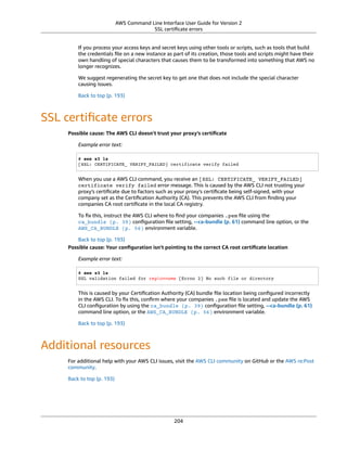 AWS Command Line Interface User Guide for Version 2
SSL certiﬁcate errors
If you process your access keys and secret keys using other tools or scripts, such as tools that build
the credentials ﬁle on a new instance as part of its creation, those tools and scripts might have their
own handling of special characters that causes them to be transformed into something that AWS no
longer recognizes.
We suggest regenerating the secret key to get one that does not include the special character
causing issues.
Back to top (p. 193)
SSL certiﬁcate errors
Possible cause: The AWS CLI doesn't trust your proxy's certiﬁcate
Example error text:
$ aws s3 ls
[SSL: CERTIFICATE_ VERIFY_FAILED] certificate verify failed
When you use a AWS CLI command, you receive an [SSL: CERTIFICATE_ VERIFY_FAILED]
certificate verify failed error message. This is caused by the AWS CLI not trusting your
proxy's certiﬁcate due to factors such as your proxy's certiﬁcate being self-signed, with your
company set as the Certiﬁcation Authority (CA). This prevents the AWS CLI from ﬁnding your
companies CA root certiﬁcate in the local CA registry.
To ﬁx this, instruct the AWS CLI where to ﬁnd your companies .pem ﬁle using the
ca_bundle (p. 39) conﬁguration ﬁle setting, --ca-bundle (p. 61) command line option, or the
AWS_CA_BUNDLE (p. 56) environment variable.
Back to top (p. 193)
Possible cause: Your conﬁguration isn't pointing to the correct CA root certiﬁcate location
Example error text:
$ aws s3 ls
SSL validation failed for regionname [Errno 2] No such file or directory
This is caused by your Certiﬁcation Authority (CA) bundle ﬁle location being conﬁgured incorrectly
in the AWS CLI. To ﬁx this, conﬁrm where your companies .pem ﬁle is located and update the AWS
CLI conﬁguration by using the ca_bundle (p. 39) conﬁguration ﬁle setting, --ca-bundle (p. 61)
command line option, or the AWS_CA_BUNDLE (p. 56) environment variable.
Back to top (p. 193)
Additional resources
For additional help with your AWS CLI issues, visit the AWS CLI community on GitHub or the AWS re:Post
community.
Back to top (p. 193)
204
 