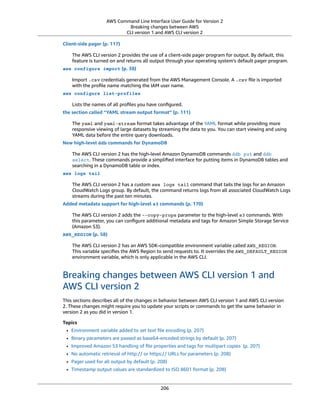 AWS Command Line Interface User Guide for Version 2
Breaking changes between AWS
CLI version 1 and AWS CLI version 2
Client-side pager (p. 117)
The AWS CLI version 2 provides the use of a client-side pager program for output. By default, this
feature is turned on and returns all output through your operating system’s default pager program.
aws configure import (p. 38)
Import .csv credentials generated from the AWS Management Console. A .csv ﬁle is imported
with the proﬁle name matching the IAM user name.
aws configure list-profiles
Lists the names of all proﬁles you have conﬁgured.
the section called “YAML stream output format” (p. 111)
The yaml and yaml-stream format takes advantage of the YAML format while providing more
responsive viewing of large datasets by streaming the data to you. You can start viewing and using
YAML data before the entire query downloads.
New high-level ddb commands for DynamoDB
The AWS CLI version 2 has the high-level Amazon DynamoDB commands ddb put and ddb
select. These commands provide a simpliﬁed interface for putting items in DynamoDB tables and
searching in a DynamoDB table or index.
aws logs tail
The AWS CLI version 2 has a custom aws logs tail command that tails the logs for an Amazon
CloudWatch Logs group. By default, the command returns logs from all associated CloudWatch Logs
streams during the past ten minutes.
Added metadata support for high-level s3 commands (p. 170)
The AWS CLI version 2 adds the --copy-props parameter to the high-level s3 commands. With
this parameter, you can conﬁgure additional metadata and tags for Amazon Simple Storage Service
(Amazon S3).
AWS_REGION (p. 58)
The AWS CLI version 2 has an AWS SDK-compatible environment variable called AWS_REGION.
This variable speciﬁes the AWS Region to send requests to. It overrides the AWS_DEFAULT_REGION
environment variable, which is only applicable in the AWS CLI.
Breaking changes between AWS CLI version 1 and
AWS CLI version 2
This sections describes all of the changes in behavior between AWS CLI version 1 and AWS CLI version
2. These changes might require you to update your scripts or commands to get the same behavior in
version 2 as you did in version 1.
Topics
• Environment variable added to set text ﬁle encoding (p. 207)
• Binary parameters are passed as base64-encoded strings by default (p. 207)
• Improved Amazon S3 handling of ﬁle properties and tags for multipart copies (p. 207)
• No automatic retrieval of http:// or https:// URLs for parameters (p. 208)
• Pager used for all output by default (p. 208)
• Timestamp output values are standardized to ISO 8601 format (p. 208)
206
 