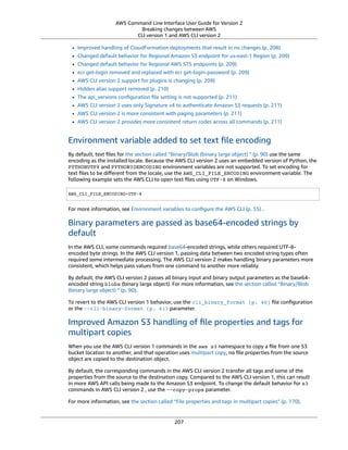 AWS Command Line Interface User Guide for Version 2
Breaking changes between AWS
CLI version 1 and AWS CLI version 2
• Improved handling of CloudFormation deployments that result in no changes (p. 208)
• Changed default behavior for Regional Amazon S3 endpoint for us-east-1 Region (p. 209)
• Changed default behavior for Regional AWS STS endpoints (p. 209)
• ecr get-login removed and replaced with ecr get-login-password (p. 209)
• AWS CLI version 2 support for plugins is changing (p. 209)
• Hidden alias support removed (p. 210)
• The api_versions conﬁguration ﬁle setting is not supported (p. 211)
• AWS CLI version 2 uses only Signature v4 to authenticate Amazon S3 requests (p. 211)
• AWS CLI version 2 is more consistent with paging parameters (p. 211)
• AWS CLI version 2 provides more consistent return codes across all commands (p. 211)
Environment variable added to set text ﬁle encoding
By default, text ﬁles for the section called “Binary/Blob (binary large object) ” (p. 90) use the same
encoding as the installed locale. Because the AWS CLI version 2 uses an embedded version of Python, the
PYTHONUTF8 and PYTHONIOENCODING environment variables are not supported. To set encoding for
text ﬁles to be diﬀerent from the locale, use the AWS_CLI_FILE_ENCODING environment variable. The
following example sets the AWS CLI to open text ﬁles using UTF-8 on Windows.
AWS_CLI_FILE_ENCODING=UTF-8
For more information, see Environment variables to conﬁgure the AWS CLI (p. 55) .
Binary parameters are passed as base64-encoded strings by
default
In the AWS CLI, some commands required base64-encoded strings, while others required UTF-8-
encoded byte strings. In the AWS CLI version 1, passing data between two encoded string types often
required some intermediate processing. The AWS CLI version 2 makes handling binary parameters more
consistent, which helps pass values from one command to another more reliably.
By default, the AWS CLI version 2 passes all binary input and binary output parameters as the base64-
encoded string blobs (binary large object). For more information, see the section called “Binary/Blob
(binary large object) ” (p. 90).
To revert to the AWS CLI version 1 behavior, use the cli_binary_format (p. 40) ﬁle conﬁguration
or the --cli-binary-format (p. 61) parameter.
Improved Amazon S3 handling of ﬁle properties and tags for
multipart copies
When you use the AWS CLI version 1 commands in the aws s3 namespace to copy a ﬁle from one S3
bucket location to another, and that operation uses multipart copy, no ﬁle properties from the source
object are copied to the destination object.
By default, the corresponding commands in the AWS CLI version 2 transfer all tags and some of the
properties from the source to the destination copy. Compared to the AWS CLI version 1, this can result
in more AWS API calls being made to the Amazon S3 endpoint. To change the default behavior for s3
commands in AWS CLI version 2 , use the --copy-props parameter.
For more information, see the section called “File properties and tags in multipart copies” (p. 170).
207
 