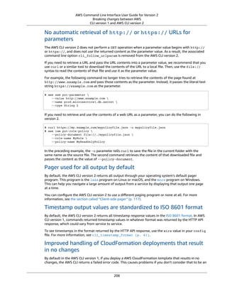 AWS Command Line Interface User Guide for Version 2
Breaking changes between AWS
CLI version 1 and AWS CLI version 2
No automatic retrieval of http:// or https:// URLs for
parameters
The AWS CLI version 2 does not perform a GET operation when a parameter value begins with http://
or https://, and does not use the returned content as the parameter value. As a result, the associated
command line option cli_follow_urlparam is removed from the AWS CLI version 2.
If you need to retrieve a URL and pass the URL contents into a parameter value, we recommend that you
use curl or a similar tool to download the contents of the URL to a local ﬁle. Then, use the file://
syntax to read the contents of that ﬁle and use it as the parameter value.
For example, the following command no longer tries to retrieve the contents of the page found at
http://www.example.com and pass those contents as the parameter. Instead, it passes the literal text
string https://example.com as the parameter.
$ aws ssm put-parameter 
--value http://www.example.com 
--name prod.microservice1.db.secret 
--type String 2
If you need to retrieve and use the contents of a web URL as a parameter, you can do the following in
version 2.
$ curl https://my.example.com/mypolicyfile.json -o mypolicyfile.json
$ aws iam put-role-policy 
--policy-document file://./mypolicyfile.json 
--role-name MyRole 
--policy-name MyReadOnlyPolicy
In the preceding example, the -o parameter tells curl to save the ﬁle in the current folder with the
same name as the source ﬁle. The second command retrieves the content of that downloaded ﬁle and
passes the content as the value of --policy-document.
Pager used for all output by default
By default, the AWS CLI version 2 returns all output through your operating system’s default pager
program. This program is the less program on Linux or macOS, and the more program on Windows.
This can help you navigate a large amount of output from a service by displaying that output one page
at a time.
You can conﬁgure the AWS CLI version 2 to use a diﬀerent paging program or none at all. For more
information, see the section called “Client-side pager” (p. 117).
Timestamp output values are standardized to ISO 8601 format
By default, the AWS CLI version 2 returns all timestamp response values in the ISO 8601 format. In AWS
CLI version 1, commands returned timestamp values in whatever format was returned by the HTTP API
response, which could vary from service to service.
To see timestamps in the format returned by the HTTP API response, use the wire value in your config
ﬁle. For more information, see cli_timestamp_format (p. 41).
Improved handling of CloudFormation deployments that result
in no changes
By default in the AWS CLI version 1, if you deploy a AWS CloudFormation template that results in no
changes, the AWS CLI returns a failed error code. This causes problems if you don't consider that to be an
208
 