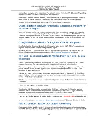 AWS Command Line Interface User Guide for Version 2
Breaking changes between AWS
CLI version 1 and AWS CLI version 2
error and you want your script to continue. You can work around this in the AWS CLI version 1 by adding
the ﬂag -–no-fail-on-empty-changeset, which returns 0.
Since this is a common use case, the AWS CLI version 2 defaults to returning a successful exit code of 0
when there is no change caused by a deployment and the operation returns an empty changeset.
To revert to the original behavior, add the ﬂag --fail-on-empty-changeset.
Changed default behavior for Regional Amazon S3 endpoint for
us-east-1 Region
When you conﬁgure theAWS CLI version 1 to use the us-east-1 Region, the AWS CLI uses the global
s3.amazonaws.com endpoint that is physically hosted in the us-east-1 Region. The AWS CLI version
2 uses the true Regional endpoint s3.us-east-1.amazonaws.com when that Region is speciﬁed. To
force the AWS CLI version 2 to use the global endpoint, you can set the Region for a command to aws-
global.
Changed default behavior for Regional AWS STS endpoints
By default, the AWS CLI version 2 sends all AWS Security Token Service (AWS STS) API requests to the
Regional endpoint for the currently conﬁgured AWS Region.
By default, the AWS CLI version 1 sends AWS STS requests to the global AWS STS endpoint. You can
control this default behavior in version 1 by using the sts_regional_endpoints (p. 45) setting.
ecr get-login removed and replaced with ecr get-login-
password
The AWS CLI version 2 replaces the command aws ecr get-login with the aws ecr get-login-
password command that improves automated integration with container authentication.
The aws ecr get-login-password command reduces the risk of exposing your credentials in the
process list, shell history, or other log ﬁles. It also improves compatibility with the docker login
command for better automation.
The aws ecr get-login-password command is available in the AWS CLI version 1.17.10 and later,
and the AWS CLI version 2. The earlier aws ecr get-login command is still available in the AWS CLI
version 1 for backward compatibility.
With the aws ecr get-login-password command, you can replace the following code that retrieves
a password.
$ (aws ecr get-login --no-include-email)
To reduce the risk of exposing the password to the shell history or logs, use the following example
command instead. In this example, the password is piped directly to the docker login command,
where it is assigned to the password parameter by the --password-stdin option.
$ aws ecr get-login-password | docker login --username AWS --password-stdin MY-REGISTRY-URL
For more information, see aws ecr get-login-password in the AWS CLI version 2 Reference Guide.
AWS CLI version 2 support for plugins is changing
Plugin support in the AWS CLI version 2 is completely provisional and is intended to help users migrate
from AWS CLI version 1 until a stable, updated plugin interface is released. There are no guarantees that
209
 