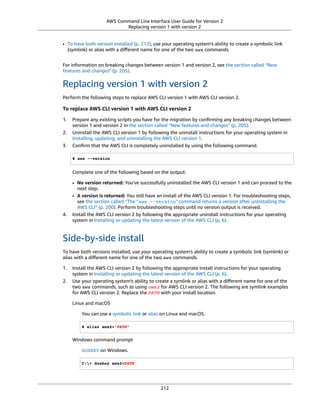 AWS Command Line Interface User Guide for Version 2
Replacing version 1 with version 2
• To have both version installed (p. 212), use your operating system's ability to create a symbolic link
(symlink) or alias with a diﬀerent name for one of the two aws commands.
For information on breaking changes between version 1 and version 2, see the section called “New
features and changes” (p. 205).
Replacing version 1 with version 2
Perform the following steps to replace AWS CLI version 1 with AWS CLI version 2.
To replace AWS CLI version 1 with AWS CLI version 2
1. Prepare any existing scripts you have for the migration by conﬁrming any breaking changes between
version 1 and version 2 in the section called “New features and changes” (p. 205).
2. Uninstall the AWS CLI version 1 by following the uninstall instructions for your operating system in
Installing, updating, and uninstalling the AWS CLI version 1.
3. Conﬁrm that the AWS CLI is completely uninstalled by using the following command.
$ aws --version
Complete one of the following based on the output:
• No version returned: You've successfully uninstalled the AWS CLI version 1 and can proceed to the
next step.
• A version is returned: You still have an install of the AWS CLI version 1. For troubleshooting steps,
see the section called “The "aws --version" command returns a version after uninstalling the
AWS CLI” (p. 200). Perform troubleshooting steps until no version output is received.
4. Install the AWS CLI version 2 by following the appropriate uninstall instructions for your operating
system in Installing or updating the latest version of the AWS CLI (p. 6).
Side-by-side install
To have both versions installed, use your operating system's ability to create a symbolic link (symlink) or
alias with a diﬀerent name for one of the two aws commands.
1. Install the AWS CLI version 2 by following the appropriate install instructions for your operating
system in Installing or updating the latest version of the AWS CLI (p. 6).
2. Use your operating system's ability to create a symlink or alias with a diﬀerent name for one of the
two aws commands, such as using aws2 for AWS CLI version 2. The following are symlink examples
for AWS CLI version 2. Replace the PATH with your install location.
Linux and macOS
You can use a symbolic link or alias on Linux and macOS.
$ alias aws2='PATH'
Windows command prompt
DOSKEY on Windows.
C:> doskey aws2=PATH
212
 