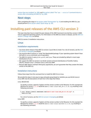 AWS Command Line Interface User Guide for Version 2
Next steps
version than you installed” (p. 200), and the section called “The "aws --version" command returns a
version after uninstalling the AWS CLI” (p. 200).
Next steps
After completing the steps in the section called “Prerequisites” (p. 4) and installing the AWS CLI, you
should perform a the section called “Quick setup” (p. 30).
Installing past releases of the AWS CLI version 2
This topic describes how to install the past releases of the AWS Command Line Interface version 2 (AWS
CLI) on supported operating systems. For information on the AWS CLI version 2 releases, see the AWS CLI
version 2 change notes on GitHub.
AWS CLI version 2 installation instructions:
Linux
Installation requirements
• You know which release of the AWS CLI version 2 you'd like to install. For a list of versions, see the AWS
CLI version 2 changelog on GitHub.
• You must be able to extract or "unzip" the downloaded package. If your operating system doesn't have
the built-in unzip command, use an equivalent.
• The AWS CLI version 2 uses glibc, groff, and less. These are included by default in most major
distributions of Linux.
• We support the AWS CLI version 2 on 64-bit versions of recent distributions of CentOS, Fedora,
Ubuntu, Amazon Linux 1, Amazon Linux 2 and Linux ARM.
• Because AWS doesn't maintain third-party repositories, we can’t guarantee that they contain the latest
version of the AWS CLI.
Installation instructions
Follow these steps from the command line to install the AWS CLI on Linux.
We provide the steps in one easy to copy and paste group based on whether you use 64-bit Linux or
Linux ARM. See the descriptions of each line in the steps that follow.
Linux x86 (64-bit)
To specify a version, append a hyphen and the version number to the ﬁlename. For this example the
ﬁlename for version 2.0.30 would be awscli-exe-linux-x86_64-2.0.30.zip resulting in the
following command:
$ curl "https://awscli.amazonaws.com/awscli-exe-linux-x86_64-2.0.30.zip" -o
"awscliv2.zip"
For a list of versions, see the AWS CLI version 2 changelog on GitHub.
Linux ARM
To specify a version, append a hyphen and the version number to the ﬁlename. For this example the
ﬁlename for version 2.0.30 would be awscli-exe-linux-aarch64-2.0.30.zip resulting in
the following command:
15
 