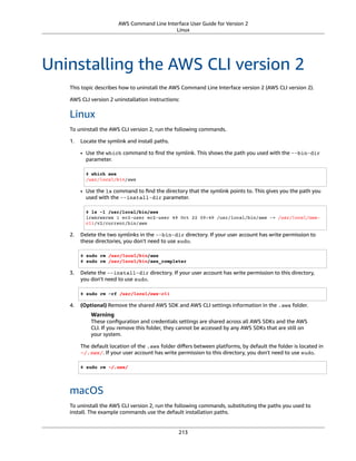 AWS Command Line Interface User Guide for Version 2
Linux
Uninstalling the AWS CLI version 2
This topic describes how to uninstall the AWS Command Line Interface version 2 (AWS CLI version 2).
AWS CLI version 2 uninstallation instructions:
Linux
To uninstall the AWS CLI version 2, run the following commands.
1. Locate the symlink and install paths.
• Use the which command to ﬁnd the symlink. This shows the path you used with the --bin-dir
parameter.
$ which aws
/usr/local/bin/aws
• Use the ls command to ﬁnd the directory that the symlink points to. This gives you the path you
used with the --install-dir parameter.
$ ls -l /usr/local/bin/aws
lrwxrwxrwx 1 ec2-user ec2-user 49 Oct 22 09:49 /usr/local/bin/aws -> /usr/local/aws-
cli/v2/current/bin/aws
2. Delete the two symlinks in the --bin-dir directory. If your user account has write permission to
these directories, you don't need to use sudo.
$ sudo rm /usr/local/bin/aws
$ sudo rm /usr/local/bin/aws_completer
3. Delete the --install-dir directory. If your user account has write permission to this directory,
you don't need to use sudo.
$ sudo rm -rf /usr/local/aws-cli
4. (Optional) Remove the shared AWS SDK and AWS CLI settings information in the .aws folder.
Warning
These conﬁguration and credentials settings are shared across all AWS SDKs and the AWS
CLI. If you remove this folder, they cannot be accessed by any AWS SDKs that are still on
your system.
The default location of the .aws folder diﬀers between platforms, by default the folder is located in
~/.aws/. If your user account has write permission to this directory, you don't need to use sudo.
$ sudo rm ~/.aws/
macOS
To uninstall the AWS CLI version 2, run the following commands, substituting the paths you used to
install. The example commands use the default installation paths.
213
 