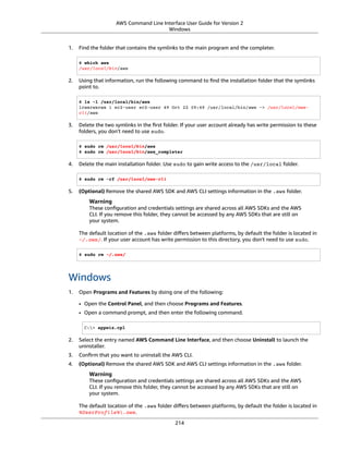 AWS Command Line Interface User Guide for Version 2
Windows
1. Find the folder that contains the symlinks to the main program and the completer.
$ which aws
/usr/local/bin/aws
2. Using that information, run the following command to ﬁnd the installation folder that the symlinks
point to.
$ ls -l /usr/local/bin/aws
lrwxrwxrwx 1 ec2-user ec2-user 49 Oct 22 09:49 /usr/local/bin/aws -> /usr/local/aws-
cli/aws
3. Delete the two symlinks in the ﬁrst folder. If your user account already has write permission to these
folders, you don't need to use sudo.
$ sudo rm /usr/local/bin/aws
$ sudo rm /usr/local/bin/aws_completer
4. Delete the main installation folder. Use sudo to gain write access to the /usr/local folder.
$ sudo rm -rf /usr/local/aws-cli
5. (Optional) Remove the shared AWS SDK and AWS CLI settings information in the .aws folder.
Warning
These conﬁguration and credentials settings are shared across all AWS SDKs and the AWS
CLI. If you remove this folder, they cannot be accessed by any AWS SDKs that are still on
your system.
The default location of the .aws folder diﬀers between platforms, by default the folder is located in
~/.aws/. If your user account has write permission to this directory, you don't need to use sudo.
$ sudo rm ~/.aws/
Windows
1. Open Programs and Features by doing one of the following:
• Open the Control Panel, and then choose Programs and Features.
• Open a command prompt, and then enter the following command.
C:> appwiz.cpl
2. Select the entry named AWS Command Line Interface, and then choose Uninstall to launch the
uninstaller.
3. Conﬁrm that you want to uninstall the AWS CLI.
4. (Optional) Remove the shared AWS SDK and AWS CLI settings information in the .aws folder.
Warning
These conﬁguration and credentials settings are shared across all AWS SDKs and the AWS
CLI. If you remove this folder, they cannot be accessed by any AWS SDKs that are still on
your system.
The default location of the .aws folder diﬀers between platforms, by default the folder is located in
%UserProfile%.aws.
214
 
