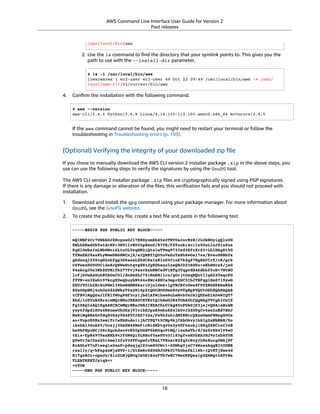 AWS Command Line Interface User Guide for Version 2
Past releases
/usr/local/bin/aws
2. Use the ls command to ﬁnd the directory that your symlink points to. This gives you the
path to use with the --install-dir parameter.
$ ls -l /usr/local/bin/aws
lrwxrwxrwx 1 ec2-user ec2-user 49 Oct 22 09:49 /usr/local/bin/aws -> /usr/
local/aws-cli/v2/current/bin/aws
4. Conﬁrm the installation with the following command.
$ aws --version
aws-cli/2.4.5 Python/3.8.8 Linux/4.14.133-113.105.amzn2.x86_64 botocore/2.4.5
If the aws command cannot be found, you might need to restart your terminal or follow the
troubleshooting in Troubleshooting errors (p. 193).
(Optional) Verifying the integrity of your downloaded zip ﬁle
If you chose to manually download the AWS CLI version 2 installer package .zip in the above steps, you
use can use the following steps to verify the signatures by using the GnuPG tool.
The AWS CLI version 2 installer package .zip ﬁles are cryptographically signed using PGP signatures.
If there is any damage or alteration of the ﬁles, this veriﬁcation fails and you should not proceed with
installation.
1. Download and install the gpg command using your package manager. For more information about
GnuPG, see the GnuPG website.
2. To create the public key ﬁle, create a text ﬁle and paste in the following text.
-----BEGIN PGP PUBLIC KEY BLOCK-----
mQINBF2Cr7UBEADJZHcgusOJl7ENSyumXh85z0TRV0xJorM2B/JL0kHOyigQluUG
ZMLhENaG0bYatdrKP+3H91lvK050pXwnO/R7fB/FSTouki4ciIx5OuLlnJZIxSzx
PqGl0mkxImLNbGWoi6Lto0LYxqHN2iQtzlwTVmq9733zd3XfcXrZ3+LblHAgEt5G
TfNxEKJ8soPLyWmwDH6HWCnjZ/aIQRBTIQ05uVeEoYxSh6wOai7ss/KveoSNBbYz
gbdzoqI2Y8cgH2nbfgp3DSasaLZEdCSsIsK1u05CinE7k2qZ7KgKAUIcT/cR/grk
C6VwsnDU0OUCideXcQ8WeHutqvgZH1JgKDbznoIzeQHJD238GEu+eKhRHcz8/jeG
94zkcgJOz3KbZGYMiTh277Fvj9zzvZsbMBCedV1BTg3TqgvdX4bdkhf5cH+7NtWO
lrFj6UwAsGukBTAOxC0l/dnSmZhJ7Z1KmEWilro/gOrjtOxqRQutlIqG22TaqoPG
fYVN+en3Zwbt97kcgZDwqbuykNt64oZWc4XKCa3mprEGC3IbJTBFqglXmZ7l9ywG
EEUJYOlb2XrSuPWml39beWdKM8kzr1OjnlOm6+lpTRCBfo0wa9F8YZRhHPAkwKkX
XDeOGpWRj4ohOx0d2GWkyV5xyN14p2tQOCdOODmz80yUTgRpPVQUtOEhXQARAQAB
tCFBV1MgQ0xJIFRlYW0gPGF3cy1jbGlAYW1hem9uLmNvbT6JAlQEEwEIAD4WIQT7
Xbd/1cEYuAURraimMQrMRnJHXAUCXYKvtQIbAwUJB4TOAAULCQgHAgYVCgkICwIE
FgIDAQIeAQIXgAAKCRCmMQrMRnJHXJIXEAChLUIkg80uPUkGjE3jejvQSA1aWuAM
yzy6fdpdlRUz6M6nmsUhOExjVIvibEJpzK5mhuSZ4lb0vJ2ZUPgCv4zs2nBd7BGJ
MxKiWgBReGvTdqZ0SzyYH4PYCJSE732x/Fw9hfnh1dMTXNcrQXzwOmmFNNegG0Ox
au+VnpcR5Kz3smiTrIwZbRudo1ijhCYPQ7t5CMp9kjC6bObvy1hSIg2xNbMAN/Do
ikebAl36uA6Y/Uczjj3GxZW4ZWeFirMidKbtqvUz2y0UFszobjiBSqZZHCreC34B
hw9bFNpuWC/0SrXgohdsc6vK50pDGdV5kM2qo9tMQ/izsAwTh/d/GzZv8H4lV9eO
tEis+EpR497PaxKKh9tJf0N6Q1YLRHof5xePZtOIlS3gfvsH5hXA3HJ9yIxb8T0H
QYmVr3aIUes20i6meI3fuV36VFupwfrTKaL7VXnsrK2fq5cRvyJLNzXucg0WAjPF
RrAGLzY7nP1xeg1a0aeP+pdsqjqlPJom8OCWc1+6DWbg0jsC74WoesAqgBItODMB
rsal1y/q+bPzpsnWjzHV8+1/EtZmSc8ZUGSJOPkfC7hObnfkl18h+1QtKTjZme4d
H17gsBJr+opwJw/Zio2LMjQBOqlm3K1A4zFTh7wBC7He6KPQea1p2XAMgtvATtNe
YLZATHZKTJyiqA==
=vYOk
-----END PGP PUBLIC KEY BLOCK-----
18
 