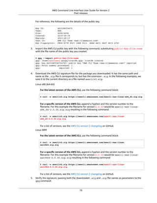 AWS Command Line Interface User Guide for Version 2
Past releases
For reference, the following are the details of the public key.
Key ID: A6310ACC4672
Type: RSA
Size: 4096/4096
Created: 2019-09-18
Expires: 2023-09-17
User ID: AWS CLI Team <aws-cli@amazon.com>
Key fingerprint: FB5D B77F D5C1 18B8 0511 ADA8 A631 0ACC 4672 475C
3. Import the AWS CLI public key with the following command, substituting public-key-file-name
with the ﬁle name of the public key you created.
$ gpg --import public-key-file-name
gpg: /home/username/.gnupg/trustdb.gpg: trustdb created
gpg: key A6310ACC4672475C: public key "AWS CLI Team <aws-cli@amazon.com>" imported
gpg: Total number processed: 1
gpg: imported: 1
4. Download the AWS CLI signature ﬁle for the package you downloaded. It has the same path and
name as the .zip ﬁle it corresponds to, but has the extension .sig. In the following examples, we
save it to the current directory as a ﬁle named awscliv2.sig.
Linux x86 (64-bit)
For the latest version of the AWS CLI, use the following command block:
$ curl -o awscliv2.sig https://awscli.amazonaws.com/awscli-exe-linux-x86_64.zip.sig
For a speciﬁc version of the AWS CLI, append a hyphen and the version number to the
ﬁlename. For this example the ﬁlename for version 2.0.30 would be awscli-exe-linux-
x86_64-2.0.30.zip.sig resulting in the following command:
$ curl -o awscliv2.sig https://awscli.amazonaws.com/awscli-exe-linux-
x86_64-2.0.30.zip.sig
For a list of versions, see the AWS CLI version 2 changelog on GitHub.
Linux ARM
For the latest version of the AWS CLI, use the following command block:
$ curl -o awscliv2.sig https://awscli.amazonaws.com/awscli-exe-linux-
aarch64.zip.sig
For a speciﬁc version of the AWS CLI, append a hyphen and the version number to the
ﬁlename. For this example the ﬁlename for version 2.0.30 would be awscli-exe-linux-
aarch64-2.0.30.zip.sig resulting in the following command:
$ curl -o awscliv2.sig https://awscli.amazonaws.com/awscli-exe-linux-
aarch64-2.0.30.zip.sig
For a list of versions, see the AWS CLI version 2 changelog on GitHub.
5. Verify the signature, passing both the downloaded .sig and .zip ﬁle names as parameters to the
gpg command.
19
 