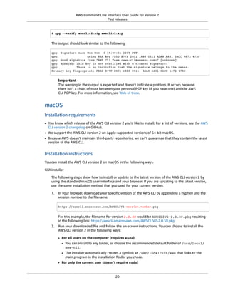 AWS Command Line Interface User Guide for Version 2
Past releases
$ gpg --verify awscliv2.sig awscliv2.zip
The output should look similar to the following.
gpg: Signature made Mon Nov 4 19:00:01 2019 PST
gpg: using RSA key FB5D B77F D5C1 18B8 0511 ADA8 A631 0ACC 4672 475C
gpg: Good signature from "AWS CLI Team <aws-cli@amazon.com>" [unknown]
gpg: WARNING: This key is not certified with a trusted signature!
gpg: There is no indication that the signature belongs to the owner.
Primary key fingerprint: FB5D B77F D5C1 18B8 0511 ADA8 A631 0ACC 4672 475C
Important
The warning in the output is expected and doesn't indicate a problem. It occurs because
there isn't a chain of trust between your personal PGP key (if you have one) and the AWS
CLI PGP key. For more information, see Web of trust.
macOS
Installation requirements
• You know which release of the AWS CLI version 2 you'd like to install. For a list of versions, see the AWS
CLI version 2 changelog on GitHub.
• We support the AWS CLI version 2 on Apple-supported versions of 64-bit macOS.
• Because AWS doesn't maintain third-party repositories, we can’t guarantee that they contain the latest
version of the AWS CLI.
Installation instructions
You can install the AWS CLI version 2 on macOS in the following ways.
GUI installer
The following steps show how to install or update to the latest version of the AWS CLI version 2 by
using the standard macOS user interface and your browser. If you are updating to the latest version,
use the same installation method that you used for your current version.
1. In your browser, download your speciﬁc version of the AWS CLI by appending a hyphen and the
version number to the ﬁlename.
https://awscli.amazonaws.com/AWSCLIV2-version.number.pkg
For this example, the ﬁlename for version 2.0.30 would be AWSCLIV2-2.0.30.pkg resulting
in the following link: https://awscli.amazonaws.com/AWSCLIV2-2.0.30.pkg.
2. Run your downloaded ﬁle and follow the on-screen instructions. You can choose to install the
AWS CLI version 2 in the following ways:
• For all users on the computer (requires sudo)
• You can install to any folder, or choose the recommended default folder of /usr/local/
aws-cli.
• The installer automatically creates a symlink at /usr/local/bin/aws that links to the
main program in the installation folder you chose.
• For only the current user (doesn't require sudo)
20
 