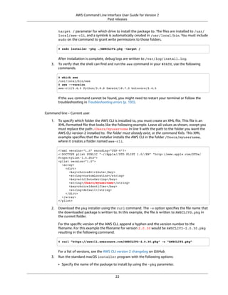 AWS Command Line Interface User Guide for Version 2
Past releases
target / parameter for which drive to install the package to. The ﬁles are installed to /usr/
local/aws-cli, and a symlink is automatically created in /usr/local/bin. You must include
sudo on the command to grant write permissions to those folders.
$ sudo installer -pkg ./AWSCLIV2.pkg -target /
After installation is complete, debug logs are written to /var/log/install.log.
3. To verify that the shell can ﬁnd and run the aws command in your $PATH, use the following
commands.
$ which aws
/usr/local/bin/aws
$ aws --version
aws-cli/2.4.5 Python/3.8.8 Darwin/18.7.0 botocore/2.4.5
If the aws command cannot be found, you might need to restart your terminal or follow the
troubleshooting in Troubleshooting errors (p. 193).
Command line - Current user
1. To specify which folder the AWS CLI is installed to, you must create an XML ﬁle. This ﬁle is an
XML-formatted ﬁle that looks like the following example. Leave all values as shown, except you
must replace the path /Users/myusername in line 9 with the path to the folder you want the
AWS CLI version 2 installed to. The folder must already exist, or the command fails. This XML
example speciﬁes that the installer installs the AWS CLI in the folder /Users/myusername,
where it creates a folder named aws-cli.
<?xml version="1.0" encoding="UTF-8"?>
<!DOCTYPE plist PUBLIC "-//Apple//DTD PLIST 1.0//EN" "http://www.apple.com/DTDs/
PropertyList-1.0.dtd">
<plist version="1.0">
<array>
<dict>
<key>choiceAttribute</key>
<string>customLocation</string>
<key>attributeSetting</key>
<string>/Users/myusername</string>
<key>choiceIdentifier</key>
<string>default</string>
</dict>
</array>
</plist>
2. Download the pkg installer using the curl command. The -o option speciﬁes the ﬁle name that
the downloaded package is written to. In this example, the ﬁle is written to AWSCLIV2.pkg in
the current folder.
For the speciﬁc version of the AWS CLI, append a hyphen and the version number to the
ﬁlename. For this example the ﬁlename for version 2.0.30 would be AWSCLIV2-2.0.30.pkg
resulting in the following command:
$ curl "https://awscli.amazonaws.com/AWSCLIV2-2.0.30.pkg" -o "AWSCLIV2.pkg"
For a list of versions, see the AWS CLI version 2 changelog on GitHub.
3. Run the standard macOS installer program with the following options:
• Specify the name of the package to install by using the -pkg parameter.
22
 