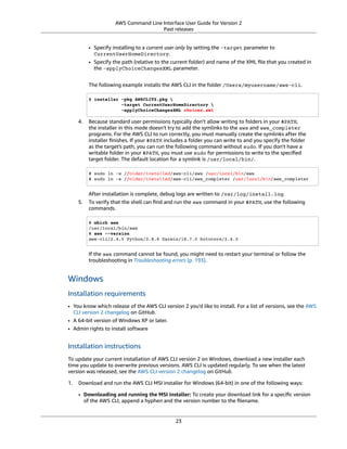 AWS Command Line Interface User Guide for Version 2
Past releases
• Specify installing to a current user only by setting the -target parameter to
CurrentUserHomeDirectory.
• Specify the path (relative to the current folder) and name of the XML ﬁle that you created in
the -applyChoiceChangesXML parameter.
The following example installs the AWS CLI in the folder /Users/myusername/aws-cli.
$ installer -pkg AWSCLIV2.pkg 
-target CurrentUserHomeDirectory 
-applyChoiceChangesXML choices.xml
4. Because standard user permissions typically don't allow writing to folders in your $PATH,
the installer in this mode doesn't try to add the symlinks to the aws and aws_completer
programs. For the AWS CLI to run correctly, you must manually create the symlinks after the
installer ﬁnishes. If your $PATH includes a folder you can write to and you specify the folder
as the target's path, you can run the following command without sudo. If you don't have a
writable folder in your $PATH, you must use sudo for permissions to write to the speciﬁed
target folder. The default location for a symlink is /usr/local/bin/.
$ sudo ln -s /folder/installed/aws-cli/aws /usr/local/bin/aws
$ sudo ln -s /folder/installed/aws-cli/aws_completer /usr/local/bin/aws_completer
After installation is complete, debug logs are written to /var/log/install.log.
5. To verify that the shell can ﬁnd and run the aws command in your $PATH, use the following
commands.
$ which aws
/usr/local/bin/aws
$ aws --version
aws-cli/2.4.5 Python/3.8.8 Darwin/18.7.0 botocore/2.4.5
If the aws command cannot be found, you might need to restart your terminal or follow the
troubleshooting in Troubleshooting errors (p. 193).
Windows
Installation requirements
• You know which release of the AWS CLI version 2 you'd like to install. For a list of versions, see the AWS
CLI version 2 changelog on GitHub.
• A 64-bit version of Windows XP or later.
• Admin rights to install software
Installation instructions
To update your current installation of AWS CLI version 2 on Windows, download a new installer each
time you update to overwrite previous versions. AWS CLI is updated regularly. To see when the latest
version was released, see the AWS CLI version 2 changelog on GitHub.
1. Download and run the AWS CLI MSI installer for Windows (64-bit) in one of the following ways:
• Downloading and running the MSI installer: To create your download link for a speciﬁc version
of the AWS CLI, append a hyphen and the version number to the ﬁlename.
23
 