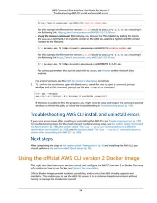 AWS Command Line Interface User Guide for Version 2
Troubleshooting AWS CLI install and uninstall errors
https://awscli.amazonaws.com/AWSCLIV2-version.number.msi
For this example the ﬁlename for version 2.0.30 would be AWSCLIV2-2.0.30.msi resulting in
the following link: https://awscli.amazonaws.com/AWSCLIV2-2.0.30.msi.
• Using the msiexec command: Alternatively, you can use the MSI installer by adding the link to
the msiexec command. For a speciﬁc version of the AWS CLI, append a hyphen and the version
number to the ﬁlename.
C:> msiexec.exe /i https://awscli.amazonaws.com/AWSCLIV2-version.number.msi
For this example the ﬁlename for version 2.0.30 would be AWSCLIV2-2.0.30.msi resulting in
the following link https://awscli.amazonaws.com/AWSCLIV2-2.0.30.msi.
C:> msiexec.exe /i https://awscli.amazonaws.com/AWSCLIV2-2.0.30.msi
For various parameters that can be used with msiexec, see msiexec on the Microsoft Docs
website.
For a list of versions, see the AWS CLI version 2 changelog on GitHub.
2. To conﬁrm the installation, open the Start menu, search for cmd to open a command prompt
window, and at the command prompt use the aws --version command.
C:> aws --version
aws-cli/2.4.5 Python/3.8.8 Windows/10 exe/AMD64 prompt/off
If Windows is unable to ﬁnd the program, you might need to close and reopen the command prompt
window to refresh the path, or follow the troubleshooting in Troubleshooting errors (p. 193).
Troubleshooting AWS CLI install and uninstall errors
If you come across issues after installing or uninstalling the AWS CLI, see Troubleshooting errors (p. 193)
for troubleshooting steps. For the most relevant troubleshooting steps, see the section called “Command
not found errors” (p. 198), the section called “The "aws --version" command returns a diﬀerent
version than you installed” (p. 200), and the section called “The "aws --version" command returns a
version after uninstalling the AWS CLI” (p. 200).
Next steps
After completing the steps in the section called “Prerequisites” (p. 4) and installing the AWS CLI, you
should perform a the section called “Quick setup” (p. 30).
Using the oﬃcial AWS CLI version 2 Docker image
This topic describes how to run, version control, and conﬁgure the AWS CLI version 2 on Docker. For more
information on how to use Docker, see Docker's documentation.
Oﬃcial Docker images provide isolation, portability, and security that AWS directly supports and
maintains. This enables you to use the AWS CLI version 2 in a container-based environment without
having to manage the installation yourself.
24
 