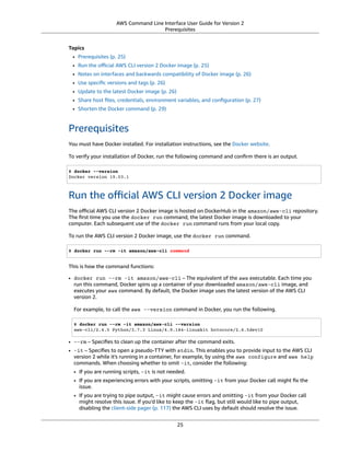 AWS Command Line Interface User Guide for Version 2
Prerequisites
Topics
• Prerequisites (p. 25)
• Run the oﬃcial AWS CLI version 2 Docker image (p. 25)
• Notes on interfaces and backwards compatibility of Docker image (p. 26)
• Use speciﬁc versions and tags (p. 26)
• Update to the latest Docker image (p. 26)
• Share host ﬁles, credentials, environment variables, and conﬁguration (p. 27)
• Shorten the Docker command (p. 29)
Prerequisites
You must have Docker installed. For installation instructions, see the Docker website.
To verify your installation of Docker, run the following command and conﬁrm there is an output.
$ docker --version
Docker version 19.03.1
Run the oﬃcial AWS CLI version 2 Docker image
The oﬃcial AWS CLI version 2 Docker image is hosted on DockerHub in the amazon/aws-cli repository.
The ﬁrst time you use the docker run command, the latest Docker image is downloaded to your
computer. Each subsequent use of the docker run command runs from your local copy.
To run the AWS CLI version 2 Docker image, use the docker run command.
$ docker run --rm -it amazon/aws-cli command
This is how the command functions:
• docker run --rm -it amazon/aws-cli – The equivalent of the aws executable. Each time you
run this command, Docker spins up a container of your downloaded amazon/aws-cli image, and
executes your aws command. By default, the Docker image uses the latest version of the AWS CLI
version 2.
For example, to call the aws --version command in Docker, you run the following.
$ docker run --rm -it amazon/aws-cli --version
aws-cli/2.4.5 Python/3.7.3 Linux/4.9.184-linuxkit botocore/2.4.5dev10
• --rm – Speciﬁes to clean up the container after the command exits.
• -it – Speciﬁes to open a pseudo-TTY with stdin. This enables you to provide input to the AWS CLI
version 2 while it's running in a container, for example, by using the aws configure and aws help
commands. When choosing whether to omit -it, consider the following:
• If you are running scripts, -it is not needed.
• If you are experiencing errors with your scripts, omitting -it from your Docker call might ﬁx the
issue.
• If you are trying to pipe output, -it might cause errors and omitting -it from your Docker call
might resolve this issue. If you'd like to keep the -it ﬂag, but still would like to pipe output,
disabling the client-side pager (p. 117) the AWS CLI uses by default should resolve the issue.
25
 