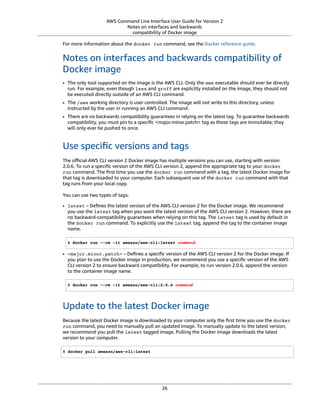 AWS Command Line Interface User Guide for Version 2
Notes on interfaces and backwards
compatibility of Docker image
For more information about the docker run command, see the Docker reference guide.
Notes on interfaces and backwards compatibility of
Docker image
• The only tool supported on the image is the AWS CLI. Only the aws executable should ever be directly
run. For example, even though less and groff are explicitly installed on the image, they should not
be executed directly outside of an AWS CLI command.
• The /aws working directory is user controlled. The image will not write to this directory, unless
instructed by the user in running an AWS CLI command.
• There are no backwards compatibility guarantees in relying on the latest tag. To guarantee backwards
compatibility, you must pin to a speciﬁc <major.minor.patch> tag as those tags are immutable; they
will only ever be pushed to once.
Use speciﬁc versions and tags
The oﬃcial AWS CLI version 2 Docker image has multiple versions you can use, starting with version
2.0.6. To run a speciﬁc version of the AWS CLI version 2, append the appropriate tag to your docker
run command. The ﬁrst time you use the docker run command with a tag, the latest Docker image for
that tag is downloaded to your computer. Each subsequent use of the docker run command with that
tag runs from your local copy.
You can use two types of tags:
• latest – Deﬁnes the latest version of the AWS CLI version 2 for the Docker image. We recommend
you use the latest tag when you want the latest version of the AWS CLI version 2. However, there are
no backward-compatibility guarantees when relying on this tag. The latest tag is used by default in
the docker run command. To explicitly use the latest tag, append the tag to the container image
name.
$ docker run --rm -it amazon/aws-cli:latest command
• <major.minor.patch> – Deﬁnes a speciﬁc version of the AWS CLI version 2 for the Docker image. If
you plan to use the Docker image in production, we recommend you use a speciﬁc version of the AWS
CLI version 2 to ensure backward compatibility. For example, to run version 2.0.6, append the version
to the container image name.
$ docker run --rm -it amazon/aws-cli:2.0.6 command
Update to the latest Docker image
Because the latest Docker image is downloaded to your computer only the ﬁrst time you use the docker
run command, you need to manually pull an updated image. To manually update to the latest version,
we recommend you pull the latest tagged image. Pulling the Docker image downloads the latest
version to your computer.
$ docker pull amazon/aws-cli:latest
26
 