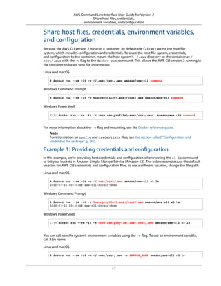 AWS Command Line Interface User Guide for Version 2
Share host ﬁles, credentials,
environment variables, and conﬁguration
Share host ﬁles, credentials, environment variables,
and conﬁguration
Because the AWS CLI version 2 is run in a container, by default the CLI can't access the host ﬁle
system, which includes conﬁguration and credentials. To share the host ﬁle system, credentials,
and conﬁguration to the container, mount the host system’s ~/.aws directory to the container at /
root/.aws with the -v ﬂag to the docker run command. This allows the AWS CLI version 2 running in
the container to locate host ﬁle information.
Linux and macOS
$ docker run --rm -it -v ~/.aws:/root/.aws amazon/aws-cli command
Windows Command Prompt
$ docker run --rm -it -v %userprofile%.aws:/root/.aws amazon/aws-cli command
Windows PowerShell
C:> docker run --rm -it -v $env:userprofile.aws:/root/.aws amazon/aws-cli command
For more information about the -v ﬂag and mounting, see the Docker reference guide.
Note
For information on config and credentials ﬁles, see the section called “Conﬁguration and
credential ﬁle settings” (p. 36).
Example 1: Providing credentials and conﬁguration
In this example, we're providing host credentials and conﬁguration when running the s3 ls command
to list your buckets in Amazon Simple Storage Service (Amazon S3). The below examples use the default
location for AWS CLI credentials and conﬁguration ﬁles, to use a diﬀerent location, change the ﬁle path.
Linux and macOS
$ docker run --rm -it -v ~/.aws:/root/.aws amazon/aws-cli s3 ls
2020-03-25 00:30:48 aws-cli-docker-demo
Windows Command Prompt
$ docker run --rm -it -v %userprofile%.aws:/root/.aws amazon/aws-cli s3 ls
2020-03-25 00:30:48 aws-cli-docker-demo
Windows PowerShell
C:> docker run --rm -it -v $env:userprofile.aws:/root/.aws amazon/aws-cli s3 ls
You can call speciﬁc system's environment variables using the -e ﬂag. To use an environment variable,
call it by name.
Linux and macOS
$ docker run --rm -it -v ~/.aws:/root/.aws -e ENVVAR_NAME amazon/aws-cli s3 ls
27
 