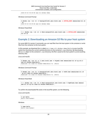 AWS Command Line Interface User Guide for Version 2
Share host ﬁles, credentials,
environment variables, and conﬁguration
2020-03-25 00:30:48 aws-cli-docker-demo
Windows Command Prompt
$ docker run --rm -it -v %userprofile%.aws:/root/.aws -e ENVVAR_NAME amazon/aws-cli s3
ls
2020-03-25 00:30:48 aws-cli-docker-demo
Windows PowerShell
C:> docker run --rm -it -v $env:userprofile.aws:/root/.aws -e ENVVAR_NAME amazon/aws-
cli s3 ls
Example 2: Downloading an Amazon S3 ﬁle to your host system
For some AWS CLI version 2 commands, you can read ﬁles from the host system in the container or write
ﬁles from the container to the host system.
In this example, we download the S3 object s3://aws-cli-docker-demo/hello to your local ﬁle
system by mounting the current working directory to the container's /aws directory. By downloading
the hello object to the container's /aws directory, the ﬁle is saved to the host system’s current working
directory also.
Linux and macOS
$ docker run --rm -it -v ~/.aws:/root/.aws -v $(pwd):/aws amazon/aws-cli s3 cp s3://
aws-cli-docker-demo/hello .
download: s3://aws-cli-docker-demo/hello to ./hello
Windows Command Prompt
$ docker run --rm -it -v %userprofile%.aws:/root/.aws -v %cd%:/aws amazon/aws-cli s3
cp s3://aws-cli-docker-demo/hello .
download: s3://aws-cli-docker-demo/hello to ./hello
Windows PowerShell
C:> docker run --rm -it -v $env:userprofile.aws:/root/.aws -v $pwdaws:/aws amazon/
aws-cli s3 cp s3://aws-cli-docker-demo/hello .
To conﬁrm the downloaded ﬁle exists in the local ﬁle system, run the following.
Linux and macOS
$ cat hello
Hello from Docker!
Windows
$ type hello
Hello from Docker!
28
 