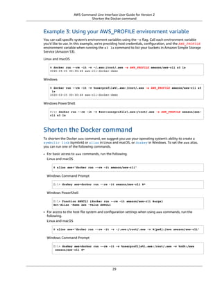 AWS Command Line Interface User Guide for Version 2
Shorten the Docker command
Example 3: Using your AWS_PROFILE environment variable
You can call speciﬁc system's environment variables using the -e ﬂag. Call each environment variable
you'd like to use. In this example, we're providing host credentials, conﬁguration, and the AWS_PROFILE
environment variable when running the s3 ls command to list your buckets in Amazon Simple Storage
Service (Amazon S3).
Linux and macOS
$ docker run --rm -it -v ~/.aws:/root/.aws -e AWS_PROFILE amazon/aws-cli s3 ls
2020-03-25 00:30:48 aws-cli-docker-demo
Windows
$ docker run --rm -it -v %userprofile%.aws:/root/.aws -e AWS_PROFILE amazon/aws-cli s3
ls
2020-03-25 00:30:48 aws-cli-docker-demo
Windows PowerShell
C:> docker run --rm -it -v $env:userprofile.aws:/root/.aws -e AWS_PROFILE amazon/aws-
cli s3 ls
Shorten the Docker command
To shorten the Docker aws command, we suggest you use your operating system's ability to create a
symbolic link (symlink) or alias in Linux and macOS, or doskey in Windows. To set the aws alias,
you can run one of the following commands.
• For basic access to aws commands, run the following.
Linux and macOS
$ alias aws='docker run --rm -it amazon/aws-cli'
Windows Command Prompt
C:> doskey aws=docker run --rm -it amazon/aws-cli $*
Windows PowerShell
C:> Function AWSCLI {docker run --rm -it amazon/aws-cli $args}
Set-Alias -Name aws -Value AWSCLI
• For access to the host ﬁle system and conﬁguration settings when using aws commands, run the
following.
Linux and macOS
$ alias aws='docker run --rm -it -v ~/.aws:/root/.aws -v $(pwd):/aws amazon/aws-cli'
Windows Command Prompt
C:> doskey aws=docker run --rm -it -v %userprofile%.aws:/root/.aws -v %cd%:/aws
amazon/aws-cli $*
29
 