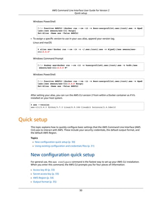 AWS Command Line Interface User Guide for Version 2
Quick setup
Windows PowerShell
C:> Function AWSCLI {docker run --rm -it -v $env:userprofile.aws:/root/.aws -v $pwd
aws:/aws amazon/aws-cli $args}
Set-Alias -Name aws -Value AWSCLI
• To assign a speciﬁc version to use in your aws alias, append your version tag.
Linux and macOS
$ alias aws='docker run --rm -it -v ~/.aws:/root/.aws -v $(pwd):/aws amazon/aws-
cli:2.0.6'
Windows Command Prompt
C:> doskey aws=docker run --rm -it -v %userprofile%.aws:/root/.aws -v %cd%:/aws
amazon/aws-cli:2.0.6 $*
Windows PowerShell
C:> Function AWSCLI {docker run --rm -it -v $env:userprofile.aws:/root/.aws -v $pwd
aws:/aws amazon/aws-cli:2.0.6 $args}
Set-Alias -Name aws -Value AWSCLI
After setting your alias, you can run the AWS CLI version 2 from within a Docker container as if it's
installed on your host system.
$ aws --version
aws-cli/2.4.5 Python/3.7.3 Linux/4.9.184-linuxkit botocore/2.4.5dev10
Quick setup
This topic explains how to quickly conﬁgure basic settings that the AWS Command Line Interface (AWS
CLI) uses to interact with AWS. These include your security credentials, the default output format, and
the default AWS Region.
Topics
• New conﬁguration quick setup (p. 30)
• Using existing conﬁguration and credentials ﬁles (p. 31)
New conﬁguration quick setup
For general use, the aws configure command is the fastest way to set up your AWS CLI installation.
When you enter this command, the AWS CLI prompts you for four pieces of information:
• Access key ID (p. 33)
• Secret access key (p. 33)
• AWS Region (p. 34)
• Output format (p. 35)
30
 