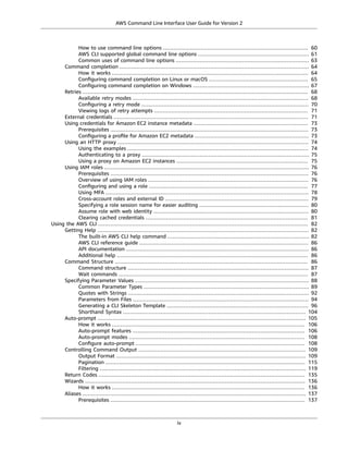 AWS Command Line Interface User Guide for Version 2
How to use command line options ..................................................................................... 60
AWS CLI supported global command line options ................................................................. 61
Common uses of command line options .............................................................................. 63
Command completion ............................................................................................................... 64
How it works ................................................................................................................... 64
Conﬁguring command completion on Linux or macOS .......................................................... 65
Conﬁguring command completion on Windows .................................................................... 67
Retries .................................................................................................................................... 68
Available retry modes ....................................................................................................... 68
Conﬁguring a retry mode .................................................................................................. 70
Viewing logs of retry attempts .......................................................................................... 71
External credentials .................................................................................................................. 71
Using credentials for Amazon EC2 instance metadata ................................................................... 73
Prerequisites .................................................................................................................... 73
Conﬁguring a proﬁle for Amazon EC2 metadata ................................................................... 73
Using an HTTP proxy ................................................................................................................ 74
Using the examples .......................................................................................................... 74
Authenticating to a proxy .................................................................................................. 75
Using a proxy on Amazon EC2 instances ............................................................................. 75
Using IAM roles ........................................................................................................................ 76
Prerequisites .................................................................................................................... 76
Overview of using IAM roles .............................................................................................. 76
Conﬁguring and using a role ............................................................................................. 77
Using MFA ....................................................................................................................... 78
Cross-account roles and external ID .................................................................................... 79
Specifying a role session name for easier auditing ................................................................ 80
Assume role with web identity ........................................................................................... 80
Clearing cached credentials ............................................................................................... 81
Using the AWS CLI ........................................................................................................................... 82
Getting Help ............................................................................................................................ 82
The built-in AWS CLI help command ................................................................................... 82
AWS CLI reference guide ................................................................................................... 86
API documentation ........................................................................................................... 86
Additional help ................................................................................................................ 86
Command Structure ................................................................................................................. 86
Command structure .......................................................................................................... 87
Wait commands ............................................................................................................... 87
Specifying Parameter Values ...................................................................................................... 88
Common Parameter Types ................................................................................................. 89
Quotes with Strings .......................................................................................................... 92
Parameters from Files ....................................................................................................... 94
Generating a CLI Skeleton Template ................................................................................... 96
Shorthand Syntax ........................................................................................................... 104
Auto-prompt .......................................................................................................................... 105
How it works ................................................................................................................. 106
Auto-prompt features ..................................................................................................... 106
Auto-prompt modes ....................................................................................................... 108
Conﬁgure auto-prompt ................................................................................................... 108
Controlling Command Output .................................................................................................. 109
Output Format ............................................................................................................... 109
Pagination ..................................................................................................................... 115
Filtering ......................................................................................................................... 119
Return Codes ......................................................................................................................... 135
Wizards ................................................................................................................................. 136
How it works ................................................................................................................. 136
Aliases ................................................................................................................................... 137
Prerequisites .................................................................................................................. 137
iv
 