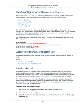 AWS Command Line Interface User Guide for Version 2
Quick conﬁguration with aws configure
Quick conﬁguration with aws configure
For general use, the aws configure command is the fastest way to set up your AWS CLI installation.
When you enter this command, the AWS CLI prompts you for four pieces of information:
• Access key ID (p. 33)
• Secret access key (p. 33)
• AWS Region (p. 34)
• Output format (p. 35)
The AWS CLI stores this information in a proﬁle (a collection of settings) named default in the
credentials ﬁle. By default, the information in this proﬁle is used when you run an AWS CLI command
that doesn't explicitly specify a proﬁle to use. For more information on the credentials ﬁle, see
Conﬁguration and credential ﬁle settings (p. 36)
The following example shows sample values. Replace them with your own values as described in the
following sections.
$ aws configure
AWS Access Key ID [None]: AKIAIOSFODNN7EXAMPLE
AWS Secret Access Key [None]: wJalrXUtnFEMI/K7MDENG/bPxRfiCYEXAMPLEKEY
Default region name [None]: us-west-2
Default output format [None]: json
Access key ID and secret access key
Access keys use an access key ID and secret access key that you use to sign programmatic requests to
AWS.
Topics
• Creating a key pair (p. 33)
• Importing a key pair via .CSV ﬁle (p. 34)
Creating a key pair
Access keys consist of an access key ID and secret access key, which are used to sign programmatic
requests that you make to AWS. If you don't have access keys, you can create them from the AWS
Management Console. As a best practice, do not use the AWS account root user access keys for any task
where it's not required. Instead, create a new administrator IAM user with access keys for yourself.
The only time that you can view or download the secret access key is when you create the keys. You
cannot recover them later. However, you can create new access keys at any time. You must also have
permissions to perform the required IAM actions. For more information, see Permissions required to
access IAM resources in the IAM User Guide.
To create access keys for an IAM user
1. Sign in to the AWS Management Console and open the IAM console at https://
console.aws.amazon.com/iam/.
2. In the navigation pane, choose Users.
3. Choose the name of the user whose access keys you want to create, and then choose the Security
credentials tab.
33
 