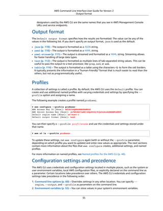 AWS Command Line Interface User Guide for Version 2
Output format
designators used by the AWS CLI are the same names that you see in AWS Management Console
URLs and service endpoints.
Output format
The Default output format speciﬁes how the results are formatted. The value can be any of the
values in the following list. If you don't specify an output format, json is used as the default.
• json (p. 110) – The output is formatted as a JSON string.
• yaml (p. 110) – The output is formatted as a YAML string.
• yaml-stream (p. 111) – The output is streamed and formatted as a YAML string. Streaming allows
for faster handling of large data types.
• text (p. 112) – The output is formatted as multiple lines of tab-separated string values. This can be
useful to pass the output to a text processor, like grep, sed, or awk.
• table (p. 114) – The output is formatted as a table using the characters +|- to form the cell borders.
It typically presents the information in a "human-friendly" format that is much easier to read than the
others, but not as programmatically useful.
Proﬁles
A collection of settings is called a proﬁle. By default, the AWS CLI uses the default proﬁle. You can
create and use additional named proﬁles with varying credentials and settings by specifying the --
profile option and assigning a name.
The following example creates a proﬁle named produser.
$ aws configure --profile produser
AWS Access Key ID [None]: AKIAI44QH8DHBEXAMPLE
AWS Secret Access Key [None]: je7MtGbClwBF/2Zp9Utk/h3yCo8nvbEXAMPLEKEY
Default region name [None]: us-east-1
Default output format [None]: text
You can then specify a --profile profilename and use the credentials and settings stored under
that name.
$ aws s3 ls --profile produser
To update these settings, run aws configure again (with or without the --profile parameter,
depending on which proﬁle you want to update) and enter new values as appropriate. The next sections
contain more information about the ﬁles that aws configure creates, additional settings, and named
proﬁles.
For more information on named proﬁles, see Named proﬁles for the AWS CLI (p. 48).
Conﬁguration settings and precedence
The AWS CLI uses credentials and conﬁguration settings located in multiple places, such as the system or
user environment variables, local AWS conﬁguration ﬁles, or explicitly declared on the command line as
a parameter. Certain locations take precedence over others. The AWS CLI credentials and conﬁguration
settings take precedence in the following order:
1. Command line options (p. 60) – Overrides settings in any other location. You can specify --
region, --output, and --profile as parameters on the command line.
2. Environment variables (p. 55) – You can store values in your system's environment variables.
35
 
