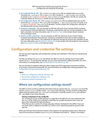 AWS Command Line Interface User Guide for Version 2
Conﬁguration and credential ﬁle settings
3. CLI credentials ﬁle (p. 36) – The credentials and config ﬁle are updated when you run the
command aws configure. The credentials ﬁle is located at ~/.aws/credentials on Linux
or macOS, or at C:UsersUSERNAME.awscredentials on Windows. This ﬁle can contain the
credential details for the default proﬁle and any named proﬁles.
4. CLI conﬁguration ﬁle (p. 36) – The credentials and config ﬁle are updated when you run the
command aws configure. The config ﬁle is located at ~/.aws/config on Linux or macOS, or at
C:UsersUSERNAME.awsconfig on Windows. This ﬁle contains the conﬁguration settings for
the default proﬁle and any named proﬁles.
5. Container credentials – You can associate an IAM role with each of your Amazon Elastic Container
Service (Amazon ECS) task deﬁnitions. Temporary credentials for that role are then available to that
task's containers. For more information, see IAM Roles for Tasks in the Amazon Elastic Container
Service Developer Guide.
6. Instance proﬁle credentials – You can associate an IAM role with each of your Amazon Elastic
Compute Cloud (Amazon EC2) instances. Temporary credentials for that role are then available to
code running in the instance. The credentials are delivered through the Amazon EC2 metadata service.
For more information, see IAM Roles for Amazon EC2 in the Amazon EC2 User Guide for Linux Instances
and Using Instance Proﬁles in the IAM User Guide.
Conﬁguration and credential ﬁle settings
You can save your frequently used conﬁguration settings and credentials in ﬁles that are maintained by
the AWS CLI.
The ﬁles are divided into profiles. By default, the AWS CLI uses the settings found in the proﬁle
named default. To use alternate settings, you can create and reference additional proﬁles. For more
information on named proﬁles, see Named proﬁles for the AWS CLI (p. 48).
You can override an individual setting by either setting one of the supported environment variables,
or by using a command line parameter. For more information on conﬁguration setting precedence, see
Conﬁguration settings and precedence (p. 35).
Topics
• Where are conﬁguration settings stored? (p. 36)
• Set and view conﬁguration settings (p. 37)
• Supported conﬁg ﬁle settings (p. 39)
Where are conﬁguration settings stored?
The AWS CLI stores sensitive credential information that you specify with aws configure in a local ﬁle
named credentials, in a folder named .aws in your home directory. The less sensitive conﬁguration
options that you specify with aws configure are stored in a local ﬁle named config, also stored in
the .aws folder in your home directory.
Storing credentials in the conﬁg ﬁle
You can keep all of your proﬁle settings in a single ﬁle as the AWS CLI can read credentials from
the config ﬁle. If there are credentials in both ﬁles for a proﬁle sharing the same name, the
keys in the credentials ﬁle take precedence.
These ﬁles are also used by the various language software development kits (SDKs). If you use
one of the SDKs in addition to the AWS CLI, conﬁrm if the credentials should be stored in their
own ﬁle.
Where you ﬁnd your home directory location varies based on the operating system, but is referred to
using the environment variables %UserProfile% in Windows and $HOME or ~ (tilde) in Unix-based
36
 