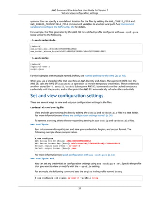 AWS Command Line Interface User Guide for Version 2
Set and view conﬁguration settings
systems. You can specify a non-default location for the ﬁles by setting the AWS_CONFIG_FILE and
AWS_SHARED_CREDENTIALS_FILE environment variables to another local path. See Environment
variables to conﬁgure the AWS CLI (p. 55) for details.
For example, the ﬁles generated by the AWS CLI for a default proﬁle conﬁgured with aws configure
looks similar to the following.
~/.aws/credentials
[default]
aws_access_key_id=AKIAIOSFODNN7EXAMPLE
aws_secret_access_key=wJalrXUtnFEMI/K7MDENG/bPxRfiCYEXAMPLEKEY
~/.aws/config
[default]
region=us-west-2
output=json
For ﬁle examples with multiple named proﬁles, see Named proﬁles for the AWS CLI (p. 48).
When you use a shared proﬁle that speciﬁes an AWS Identity and Access Management (IAM) role, the
AWS CLI calls the AWS STS AssumeRole operation to retrieve temporary credentials. These credentials
are then stored (in ~/.aws/cli/cache). Subsequent AWS CLI commands use the cached temporary
credentials until they expire, and at that point the AWS CLI automatically refreshes the credentials.
Set and view conﬁguration settings
There are several ways to view and set your conﬁguration settings in the ﬁles.
Credentials and config ﬁle
View and edit your settings by directly editing the config and credentials ﬁles in a text editor.
For more information see Where are conﬁguration settings stored? (p. 36)
To remove a setting, delete the corresponding setting in your config and credentials ﬁles.
aws configure
Run this command to quickly set and view your credentials, Region, and output format. The
following example shows sample values.
$ aws configure
AWS Access Key ID [None]: AKIAIOSFODNN7EXAMPLE
AWS Secret Access Key [None]: wJalrXUtnFEMI/K7MDENG/bPxRfiCYEXAMPLEKEY
Default region name [None]: us-west-2
Default output format [None]: json
For more information see Quick conﬁguration with aws configure (p. 33)
aws configure set
You can set any credentials or conﬁguration settings using aws configure set. Specify the proﬁle
that you want to view or modify with the --profile setting.
For example, the following command sets the region in the proﬁle named integ.
$ aws configure set region us-west-2 --profile integ
37
 