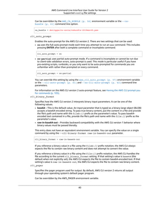 AWS Command Line Interface User Guide for Version 2
Supported config ﬁle settings
Can be overridden by the AWS_CA_BUNDLE (p. 56) environment variable or the --ca-
bundle (p. 61) command line option.
ca_bundle = dev/apps/ca-certs/cabundle-2019mar05.pem
cli_auto_prompt
Enables the auto-prompt for the AWS CLI version 2. There are two settings that can be used:
• on uses the full auto-prompt mode each time you attempt to run an aws command. This includes
pressing ENTER after both a complete command or incomplete command.
cli_auto_prompt = on
• on-partial uses partial auto-prompt mode. If a command is incomplete or cannot be run due
to client-side validation errors, auto-prompt is used. This mode is particular useful if you have
pre-existing scripts, runbooks, or you only want to be auto-prompted for commands you are
unfamiliar with rather than prompted on every command.
cli_auto_prompt = on-partial
You can override this setting by using the aws_cli_auto_prompt (p. 57) environment variable
or the --cli-auto-prompt (p. 61) and --no-cli-auto-prompt (p. 62) command line
parameters.
For information on the AWS CLI version 2 auto-prompt feature, see Having the AWS CLI prompt you
for commands (p. 105).
cli_binary_format
Speciﬁes how the AWS CLI version 2 interprets binary input parameters. It can be one of the
following values:
• base64 – This is the default value. An input parameter that is typed as a binary large object (BLOB)
accepts a base64-encoded string. To pass true binary content, put the content in a ﬁle and provide
the ﬁle's path and name with the fileb:// preﬁx as the parameter's value. To pass base64-
encoded text contained in a ﬁle, provide the ﬁle's path and name with the file:// preﬁx as the
parameter's value.
• raw-in-base64-out – Provides backward compatibility with the AWS CLI version 1 behavior where
binary values must be passed literally.
This entry does not have an equivalent environment variable. You can specify the value on a single
command by using the --cli-binary-format raw-in-base64-out parameter.
cli_binary_format = raw-in-base64-out
If you reference a binary value in a ﬁle using the fileb:// preﬁx notation, the AWS CLI always
expects the ﬁle to contain raw binary content and does not attempt to convert the value.
If you reference a binary value in a ﬁle using the file:// preﬁx notation, the AWS CLI handles the
ﬁle according to the current cli_binary_format setting. If that setting's value is base64 (the
default when not explicitly set), the AWS CLI expects the ﬁle to contain base64-encoded text. If that
setting's value is raw-in-base64-out, the AWS CLI expects the ﬁle to contain raw binary content.
cli_pager
Speciﬁes the pager program used for output. By default, AWS CLI version 2 returns all output
through your operating system’s default pager program.
Can be overridden by the AWS_PAGER environment variable.
40
 