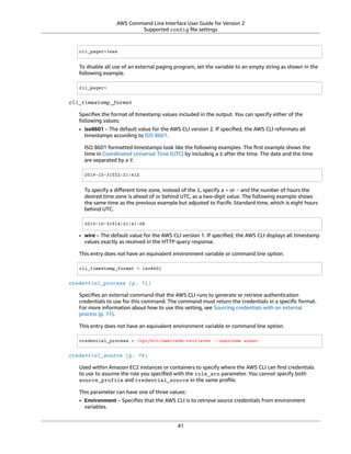 AWS Command Line Interface User Guide for Version 2
Supported config ﬁle settings
cli_pager=less
To disable all use of an external paging program, set the variable to an empty string as shown in the
following example.
cli_pager=
cli_timestamp_format
Speciﬁes the format of timestamp values included in the output. You can specify either of the
following values:
• iso8601 – The default value for the AWS CLI version 2. If speciﬁed, the AWS CLI reformats all
timestamps according to ISO 8601.
ISO 8601 formatted timestamps look like the following examples. The ﬁrst example shows the
time in Coordinated Universal Time (UTC) by including a Z after the time. The date and the time
are separated by a T.
2019-10-31T22:21:41Z
To specify a diﬀerent time zone, instead of the Z, specify a + or - and the number of hours the
desired time zone is ahead of or behind UTC, as a two-digit value. The following example shows
the same time as the previous example but adjusted to Paciﬁc Standard time, which is eight hours
behind UTC.
2019-10-31T14:21:41-08
• wire – The default value for the AWS CLI version 1. If speciﬁed, the AWS CLI displays all timestamp
values exactly as received in the HTTP query response.
This entry does not have an equivalent environment variable or command line option.
cli_timestamp_format = iso8601
credential_process (p. 71)
Speciﬁes an external command that the AWS CLI runs to generate or retrieve authentication
credentials to use for this command. The command must return the credentials in a speciﬁc format.
For more information about how to use this setting, see Sourcing credentials with an external
process (p. 71).
This entry does not have an equivalent environment variable or command line option.
credential_process = /opt/bin/awscreds-retriever --username susan
credential_source (p. 76)
Used within Amazon EC2 instances or containers to specify where the AWS CLI can ﬁnd credentials
to use to assume the role you speciﬁed with the role_arn parameter. You cannot specify both
source_profile and credential_source in the same proﬁle.
This parameter can have one of three values:
• Environment – Speciﬁes that the AWS CLI is to retrieve source credentials from environment
variables.
41
 