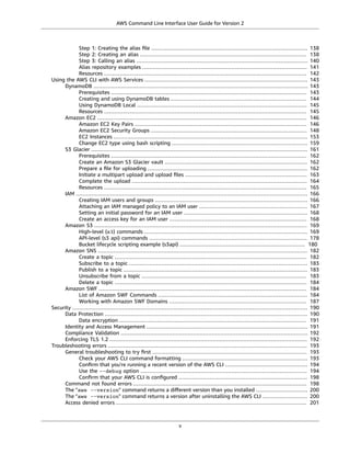 AWS Command Line Interface User Guide for Version 2
Step 1: Creating the alias ﬁle ........................................................................................... 138
Step 2: Creating an alias ................................................................................................. 138
Step 3: Calling an alias .................................................................................................... 140
Alias repository examples ................................................................................................ 141
Resources ...................................................................................................................... 142
Using the AWS CLI with AWS Services ............................................................................................... 143
DynamoDB ............................................................................................................................. 143
Prerequisites .................................................................................................................. 143
Creating and using DynamoDB tables ............................................................................... 144
Using DynamoDB Local ................................................................................................... 145
Resources ...................................................................................................................... 145
Amazon EC2 .......................................................................................................................... 146
Amazon EC2 Key Pairs .................................................................................................... 146
Amazon EC2 Security Groups ........................................................................................... 148
EC2 Instances ................................................................................................................. 153
Change EC2 type using bash scripting ............................................................................... 159
S3 Glacier .............................................................................................................................. 161
Prerequisites .................................................................................................................. 162
Create an Amazon S3 Glacier vault ................................................................................... 162
Prepare a ﬁle for uploading ............................................................................................. 162
Initiate a multipart upload and upload ﬁles ....................................................................... 163
Complete the upload ...................................................................................................... 164
Resources ...................................................................................................................... 165
IAM ....................................................................................................................................... 166
Creating IAM users and groups ......................................................................................... 166
Attaching an IAM managed policy to an IAM user ............................................................... 167
Setting an initial password for an IAM user ........................................................................ 168
Create an access key for an IAM user ................................................................................ 168
Amazon S3 ............................................................................................................................ 169
High-level (s3) commands ............................................................................................... 169
API-level (s3 api) commands ............................................................................................ 178
Bucket lifecycle scripting example (s3api) ......................................................................... 180
Amazon SNS .......................................................................................................................... 182
Create a topic ................................................................................................................ 182
Subscribe to a topic ........................................................................................................ 183
Publish to a topic ........................................................................................................... 183
Unsubscribe from a topic ................................................................................................ 183
Delete a topic ................................................................................................................ 184
Amazon SWF ......................................................................................................................... 184
List of Amazon SWF Commands ....................................................................................... 184
Working with Amazon SWF Domains ................................................................................ 187
Security ......................................................................................................................................... 190
Data Protection ...................................................................................................................... 190
Data encryption ............................................................................................................. 191
Identity and Access Management .............................................................................................. 191
Compliance Validation ............................................................................................................. 192
Enforcing TLS 1.2 ................................................................................................................... 192
Troubleshooting errors .................................................................................................................... 193
General troubleshooting to try ﬁrst .......................................................................................... 193
Check your AWS CLI command formatting ......................................................................... 193
Conﬁrm that you're running a recent version of the AWS CLI ................................................ 194
Use the --debug option ................................................................................................. 194
Conﬁrm that your AWS CLI is conﬁgured ........................................................................... 198
Command not found errors ..................................................................................................... 198
The "aws --version" command returns a diﬀerent version than you installed .............................. 200
The "aws --version" command returns a version after uninstalling the AWS CLI .......................... 200
Access denied errors ............................................................................................................... 201
v
 