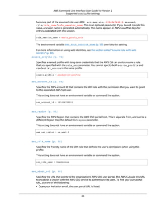 AWS Command Line Interface User Guide for Version 2
Supported config ﬁle settings
becomes part of the assumed role user ARN: arn:aws:sts::123456789012:assumed-
role/role_name/role_session_name. This is an optional parameter. If you do not provide this
value, a session name is generated automatically. This name appears in AWS CloudTrail logs for
entries associated with this session.
role_session_name = maria_garcia_role
The environment variable AWS_ROLE_SESSION_NAME (p. 59) overrides this setting.
For more information on using web identities, see the section called “Assume role with web
identity” (p. 80).
source_profile (p. 76)
Speciﬁes a named proﬁle with long-term credentials that the AWS CLI can use to assume a role
that you speciﬁed with the role_arn parameter. You cannot specify both source_profile and
credential_source in the same proﬁle.
source_profile = production-profile
sso_account_id (p. 50)
Speciﬁes the AWS account ID that contains the IAM role with the permission that you want to grant
to the associated AWS SSO user.
This setting does not have an environment variable or command line option.
sso_account_id = 123456789012
sso_region (p. 50)
Speciﬁes the AWS Region that contains the AWS SSO portal host. This is separate from, and can be a
diﬀerent Region than the default CLI region parameter.
This setting does not have an environment variable or command line option.
aws_sso_region = us_west-2
sso_role_name (p. 50)
Speciﬁes the friendly name of the IAM role that deﬁnes the user's permissions when using this
proﬁle.
This setting does not have an environment variable or command line option.
sso_role_name = ReadAccess
sso_start_url (p. 50)
Speciﬁes the URL that points to the organization's AWS SSO user portal. The AWS CLI uses this URL
to establish a session with the AWS SSO service to authenticate its users. To ﬁnd your user portal
URL, use one of the following:
• Open your invitation email, the user portal URL is listed.
44
 