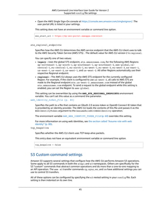 AWS Command Line Interface User Guide for Version 2
Supported config ﬁle settings
• Open the AWS Single Sign-On console at https://console.aws.amazon.com/singlesignon/. The
user portal URL is listed in your settings.
This setting does not have an environment variable or command line option.
sso_start_url = https://my-sso-portal.awsapps.com/start
sts_regional_endpoints
Speciﬁes how the AWS CLI determines the AWS service endpoint that the AWS CLI client uses to talk
to the AWS Security Token Service (AWS STS). . The default value for AWS CLI version 2 is regional.
You can specify one of two values:
• legacy – Uses the global STS endpoint, sts.amazonaws.com, for the following AWS Regions:
ap-northeast-1, ap-south-1, ap-southeast-1, ap-southeast-2, aws-global, ca-
central-1, eu-central-1, eu-north-1, eu-west-1, eu-west-2, eu-west-3, sa-east-1,
us-east-1, us-east-2, us-west-1, and us-west-2. All other Regions automatically use their
respective Regional endpoint.
• regional – The AWS CLI always uses the AWS STS endpoint for the currently conﬁgured
Region. For example, if the client is conﬁgured to use us-west-2, all calls to AWS STS are
made to the Regional endpoint sts.us-west-2.amazonaws.com instead of the global
sts.amazonaws.com endpoint. To send a request to the global endpoint while this setting is
enabled, you can set the Region to aws-global.
This setting can be overwritten by using the AWS_STS_REGIONAL_ENDPOINTS environment
variable. You can't set this value as a command line parameter.
web_identity_token_file (p. 80)
Speciﬁes the path to a ﬁle that contains an OAuth 2.0 access token or OpenID Connect ID token that
is provided by an identity provider. The AWS CLI loads the contents of this ﬁle and passes it as the
WebIdentityToken argument to the AssumeRoleWithWebIdentity operation.
The environment variable AWS_WEB_IDENTITY_TOKEN_FILE (p. 60) overrides this setting.
For more information on using web identities, see the section called “Assume role with web
identity” (p. 80).
tcp_keepalive
Speciﬁes whether the AWS CLI client uses TCP keep-alive packets.
This entry does not have an equivalent environment variable or command line option.
tcp_keepalive = false
S3 Custom command settings
Amazon S3 supports several settings that conﬁgure how the AWS CLI performs Amazon S3 operations.
Some apply to all S3 commands in both the s3api and s3 namespaces. Others are speciﬁcally for the
S3 "custom" commands that abstract common operations and do more than a one-to-one mapping to
an API operation. The aws s3 transfer commands cp, sync, mv, and rm have additional settings you can
use to control S3 transfers.
All of these options can be conﬁgured by specifying the s3 nested setting in your config ﬁle. Each
setting is then indented on its own line.
45
 