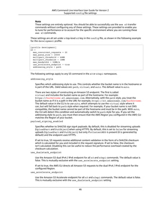 AWS Command Line Interface User Guide for Version 2
Supported config ﬁle settings
Note
These settings are entirely optional. You should be able to successfully use the aws s3 transfer
commands without conﬁguring any of these settings. These settings are provided to enable you
to tune for performance or to account for the speciﬁc environment where you are running these
aws s3 commands.
These settings are all set under a top-level s3 key in the config ﬁle, as shown in the following example
for the development proﬁle.
[profile development]
s3 =
max_concurrent_requests = 20
max_queue_size = 10000
multipart_threshold = 64MB
multipart_chunksize = 16MB
max_bandwidth = 50MB/s
use_accelerate_endpoint = true
addressing_style = path
The following settings apply to any S3 command in the s3 or s3api namespaces.
addressing_style
Speciﬁes which addressing style to use. This controls whether the bucket name is in the hostname or
is part of the URL. Valid values are: path, virtual, and auto. The default value is auto.
There are two styles of constructing an Amazon S3 endpoint. The ﬁrst is called
virtual and includes the bucket name as part of the hostname. For example:
https://bucketname.s3.amazonaws.com. Alternatively, with the path style, you treat the
bucket name as if it is a path in the URI; for example, https://s3.amazonaws.com/bucketname.
The default value in the CLI is to use auto, which attempts to use the virtual style where it
can, but will fall back to path style when required. For example, if your bucket name is not DNS
compatible, the bucket name cannot be part of the hostname and must be in the path. With auto,
the CLI will detect this condition and automatically switch to path style for you. If you set the
addressing style to path, you must then ensure that the AWS Region you conﬁgured in the AWS CLI
matches the Region of your bucket.
payload_signing_enabled
Speciﬁes whether to SHA256 sign sigv4 payloads. By default, this is disabled for streaming uploads
(UploadPart and PutObject) when using HTTPS. By default, this is set to false for streaming
uploads (UploadPart and PutObject), but only if a ContentMD5 is present (it is generated by
default) and the endpoint uses HTTPS.
If set to true, S3 requests receive additional content validation in the form of a SHA256 checksum
which is calculated for you and included in the request signature. If set to false, the checksum
isn't calculated. Disabling this can be useful to reduce the performance overhead created by the
checksum calculation.
use_dualstack_endpoint
Use the Amazon S3 dual IPv4 / IPv6 endpoint for all s3 and s3api commands. The default value is
false. This is mutually exclusive with the use_accelerate_endpoint setting.
If set to true, the AWS CLI directs all Amazon S3 requests to the dual IPv4 / IPv6 endpoint for the
conﬁgured Region.
use_accelerate_endpoint
Use the Amazon S3 Accelerate endpoint for all s3 and s3api commands. The default value is false.
This is mutually exclusive with the use_dualstack_endpoint setting.
46
 
